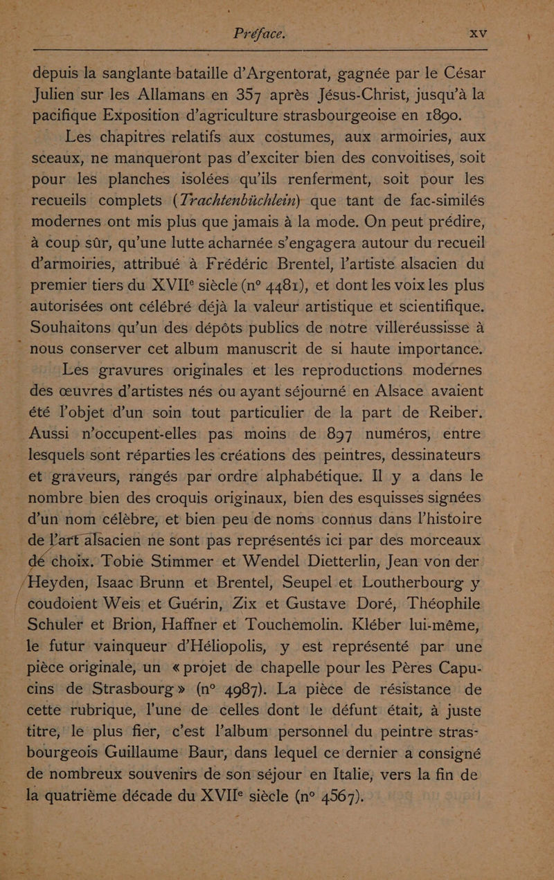 Préface. ; XV depuis la sanglante bataille d’Argentorat, gagnée par le César Julien sur les Allamans en 357 aprés Jésus-Christ, jusqu’a la pacifique Exposition d’agriculture strasbourgeoise en 1890. Les chapitres relatifs aux costumes, aux armoiries, aux sceaux, ne manqueront pas d’exciter bien des convoitises, soit pour les planches isolées qu’ils renferment, soit pour les modernes ont mis plus que jamais 4 la mode. On peut prédire, d’armoiries, attribué a Frédéric Brentel, l’artiste alsacien du Souhaitons qu’un des dépéts publics de notre villeréussisse a - Les gravures originales et les reproductions modernes des ceuvres d’artistes nés ou ayant séjourné en Alsace avaient Aussi noccupent-elles pas moins de 897 numéros, entre lesquels sont réparties les créations des peintres, dessinateurs nombre bien des croquis originaux, bien des esquisses signées alsacien ne sont pas représentés ici par des morceaux choix. Fobie Stimmer et Wendel Dietterlin, Jean von der Heyden, Isaac Brunn et Brentel, Seupel et Loutherbourg y Schuler et Brion, Haffner et Touchemolin. Kléber lui-méme, le futur vainqueur d’Héliopolis, y est représenté par une piéce originale, un «projet de chapelle pour les Peres Capu- cins de Strasbourg» (n° 4987). La piéce de résistance de cette rubrique, l'une de celles dont le défunt était, a juste titre, le plus fier, c’est l’album personnel du peintre stras- bourgeois Guillaume Baur, dans lequel ce dernier a consigné de nombreux souvenirs de son séjour en Italie, vers la fin de la quatriéme décade du XVII siécle (n° 4567). -