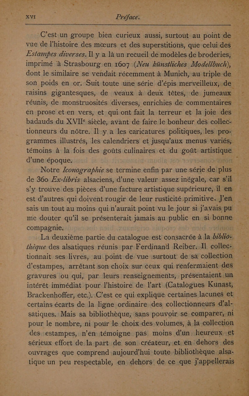 C’est un groupe bien curieux aussi, surtout au point de vue de I’histoire des moeurs et des superstitions, que celui des imprimé a Strasbourg en 1607 (Neu khitnstliches Modellbuch), dont le similaire se vendait récemment 4 Munich, au triple de raisins gigantesques, de veaux a deux tétes, de jumeaux réunis, de monstruosités diverses, enrichies de commentaires en prose eten vers, et qui ont fait la terreur et la joie des badauds du XVII* siécle, avant de faire le bonheur des collec- tionneurs du notre. Il y a les caricatures politiques, les pro- grammes illustrés, les calendriers et jusqu’aux menus variés, témoins a la fois des gotts culinatres et du gout artistique d'une époque. de 360 Ex-libris alsaciens, d’une valeur assez inégale, car s'il s’y trouve des piéces d’une facture artistique supérieure, il en est d’autres qui doivent rougir de leur rusticité primitive. J’en sais un tout au moins qui n’aurait point vu le jour si j’avais pu me douter qu’il se présenterait jamais au public en si bonne compagnie. | La deuxiéme partie du catalogue est consacrée a la biblios theque des alsatiques réunis par Ferdinand Reiber. Il collec- d’estampes, arrétant son choix sur ceux qui renfermaient des gravures ou qui, par leurs renseignements, présentaient, un intérét immédiat pour lhistoire de l’art (Catalogues Kunast, certains écarts de la ligne ordinaire des collectionneurs dal- satiques. Mais sa bibliothéque, sans pouvoir se comparer, ni pour le nombre, ni pour le choix-des volumes, a la collection ‘des estampes, n’en témoigne pas moins d'un. heureux et sérieux effort de la part de son créateur, et en dehors des ouvrages que comprend aujour@’hui toute. bibliothéque alsa-