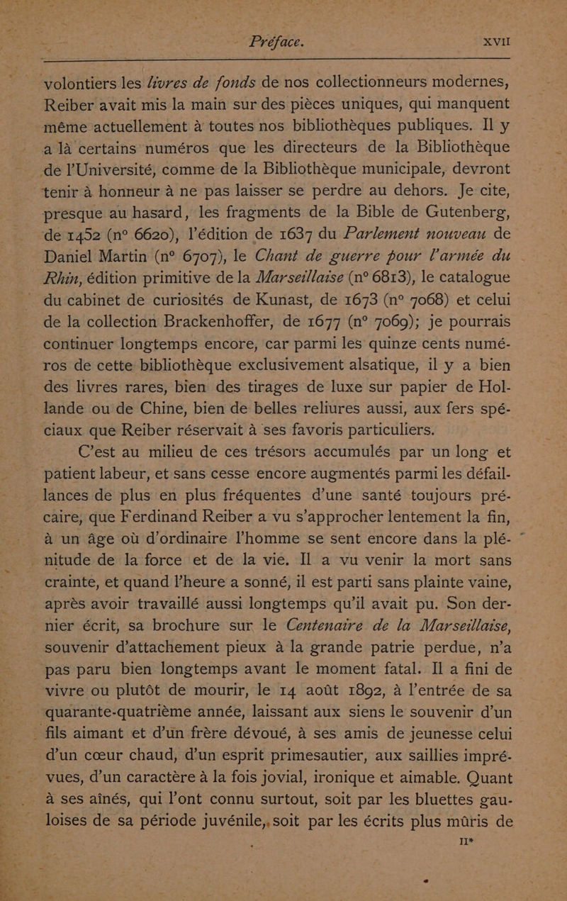 volontiers les Avres de fonds de nos collectionneurs modernes, Reiber avait mis la main sur des piéces uniques, qui manquent méme actuellement 4 toutes nos bibliothéques publiques. Il y ala certains numéros que les directeurs de la Bibliothéque tenir 4 honneur a ne pas laisser se perdre au dehors. Je cite, presque au hasard, les fragments de la Bible de Gutenberg, de 1452 (n° 6620), l’édition de 1637 du Parlement nouveau de Daniel Martin (n° 6707), le Chant de guerre pour Varmée du Rhin, édition primitive de la Marsei/laise (n° 6813), le catalogue du cabinet de curiosités de Kunast, de 1673 (n° 7068) et celui de la collection Brackenhoffer, de 1677 (n° 7069); je pourrais continuer longtemps encore, car parmi les quinze cents numé- ros de cette bibliothéque exclusivement alsatique, il y a bien des livres rares, bien des tirages de luxe sur papier de Hol- Cest au milieu de ces trésors accumulés par un long et patient labeur, et sans cesse encore augmentés parmi les défail- lances de plus en plus fréquentes d’une santé toujours pré- caire, que Ferdinand Reiber a vu s’approcher lentement la fin, a un age ou d/ordinaire l’homme se sent encore dans la plé- ° crainte, et quand l’heure a sonné, il est parti sans plainte vaine, apres avoir travaillé aussi longtemps qu’il avait pu. Son der- nier écrit, sa brochure sur le Centenaire de la Marseillaise, souvenir d’attachement pieux a la grande patrie perdue, n’a pas paru bien longtemps avant le moment fatal. Il a fini de vivre ou plutot de mourir, le 14 aott 1892, A l’entrée de sa quarante-quatriéme année, laissant aux siens le souvenir d’un d'un coeur chaud, d’un esprit primesautier, aux saillies impré- loises de sa période juvénile,,soit par les écrits plus muris de TL*