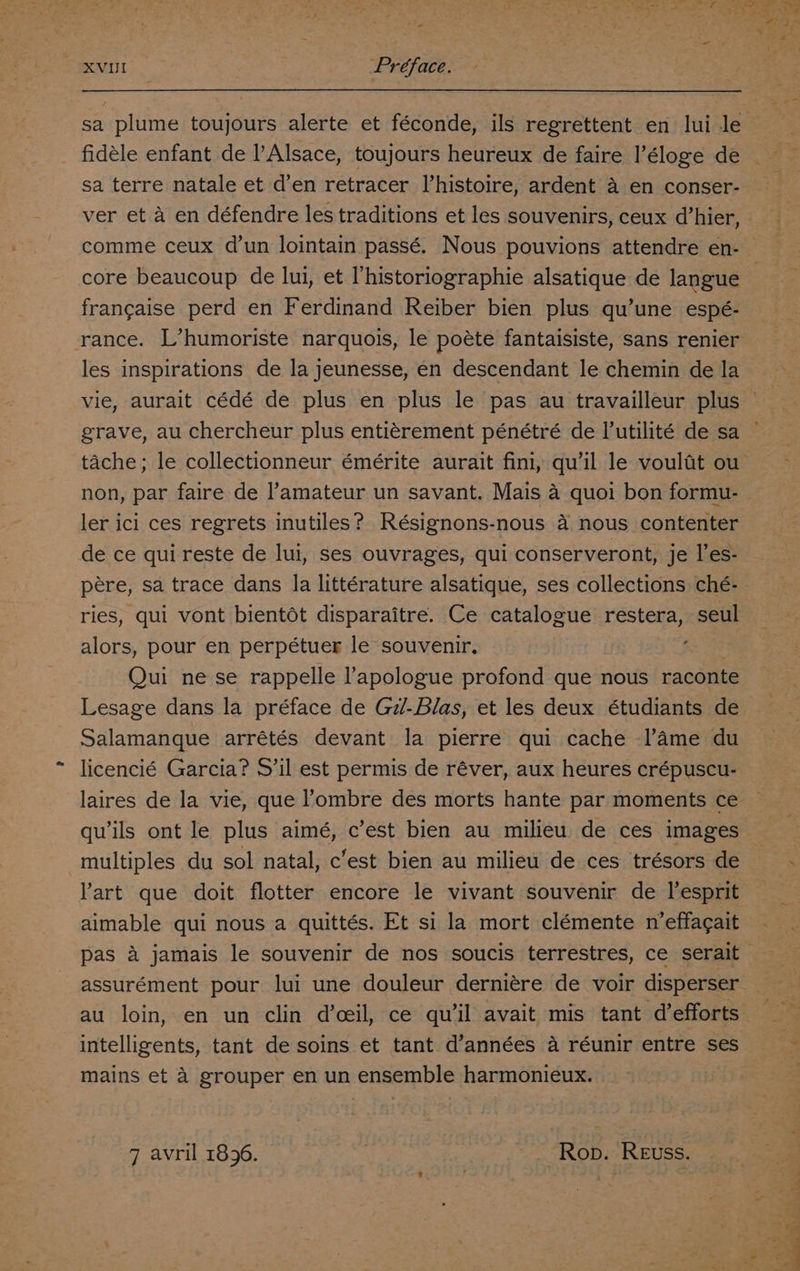 fie XVUI Préface. sa plume toujours alerte et féconde, ils regrettent en lui le fidéle enfant de l’Alsace, toujours heureux de faire I’éloge de sa terre natale et d’en retracer Vhistoire, ardent a en conser- ver et a en défendre les traditions et les souvenirs, ceux d’hier, francaise perd en Ferdinand Reiber bien plus qu’une espé- les inspirations de la jeunesse, en descendant le chemin de la grave, au chercheur plus entiérement pénétré de lutilité de sa non, par faire de l’amateur un savant. Mais a quoi bon formu- ler ici ces regrets inutiles? Résignons-nous a nous contenter de ce qui reste de lui, ses ouvrages, qui conserveront, je l’es- pere, sa trace dans la littérature alsatique, ses collections ché- ries, qui vont bient6ot disparaitre. Ce catalogue restera, seul alors, pour en perpétuer le souvenir, ee Qui ne se rappelle l’apologue profond que nous raconte Lesage dans la préface de G7/-Blas, et les deux étudiants de Salamanque arrétés devant la pierre qui cache l’ame du licencié Garcia? S’il est permis de réver, aux heures crépuscu- laires de la vie, que l’ombre des morts hante par moments ce quils ont le plus aimé, c’est bien au milieu de ces images multiples du sol natal, c’est bien au milieu de ces trésors de Vart que doit flotter encore le vivant souvenir de l’esprit aimable qui nous a quittés. Et si la mort clémente n’effagait mains et 4 grouper en un ensemble harmonieux.