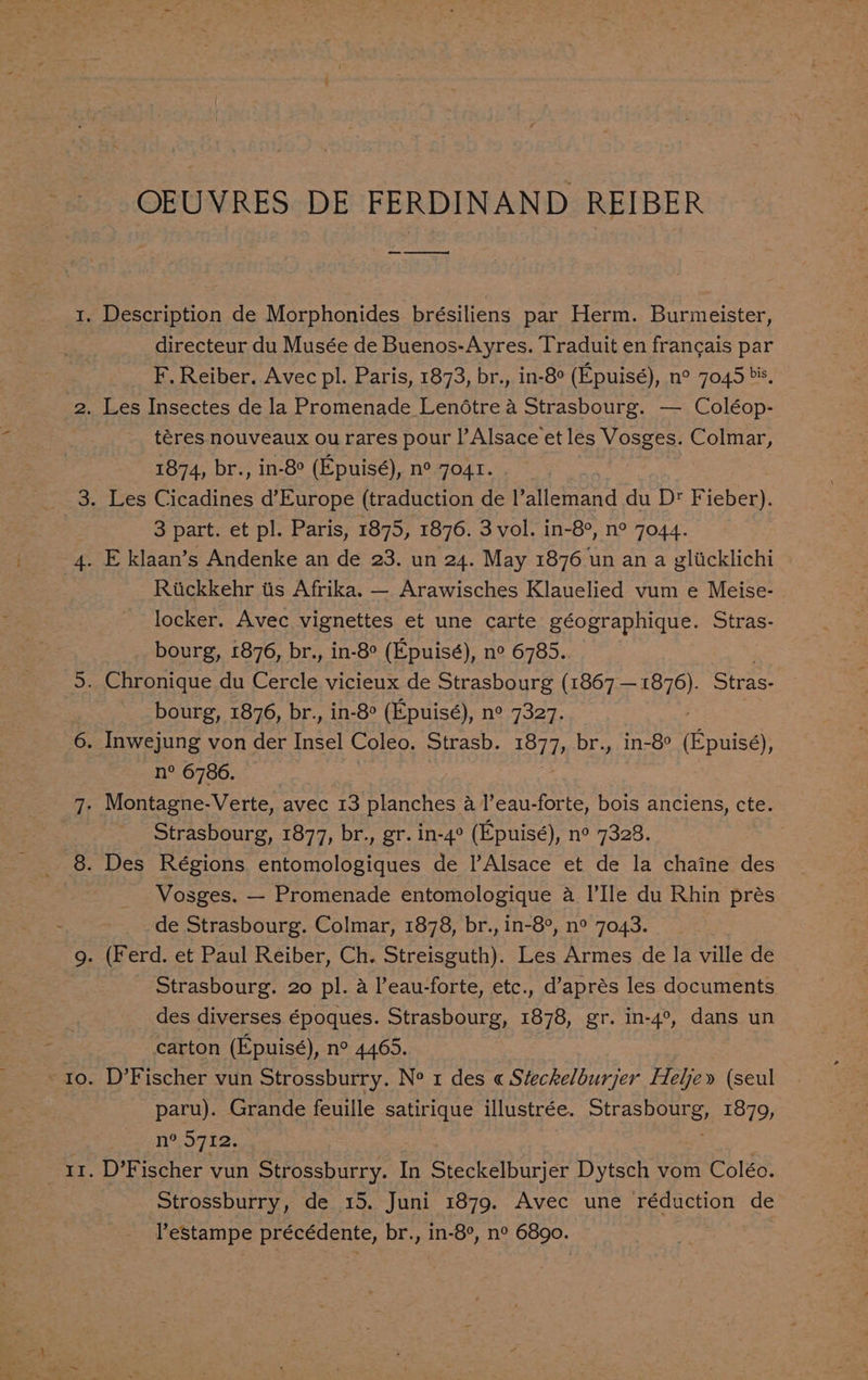 OEUVRES DE FERDINAND REIBER directeur du Musée de Buenos-Ayres. Traduit en francais par F. Reiber. Avec pl. Paris, 1873, br., in-8° (Epuisé), n° 7045», téres nouveaux ou rares pour l’Alsace et les Vosges. Colmar, 1874, br., in-8° (Epuisé), n° 7041. 3 part. et pl. Paris, 1875, 1876. 3 vol. in-8°, n° 7044. Rickkehr tis Afrika. — Arawisches Klauelied vum e Meise- locker. Avec vignettes et une carte géographique. Stras- bourg, 1876, br., in-8° (Epuisé), n° 6785. bourg, 1876, br., in-8° (Epuisé), n° 7327. n° 6786. Strasbourg, 1877, br., gr. in-4° (Epuisé), n° 7328. Vosges. — Promenade entomologique a I’Ile du Rhin prés de Strasbourg. Colmar, 1878, br., in-8°, n° 7043. Strasbourg. 20 pl. a l’eau-forte, etc., d’aprés les documents des diverses époques. Strasbourg, 1878, gr. in-4°, dans un carton (Epuisé), n° 4465. D’Fischer vun Strossburry. Ne 1 des « Steckelburjer Flelje» (seul paru). Grande feuille satirique illustrée. pee) 1879, n° 5712. D’Fischer vun Strossburry. In Steckelburjer Dytsch vom Coléo. Strossburry, de 15. Juni 1879. Avec une réduction de lestampe précédente, br., in-8°, n° 6890.