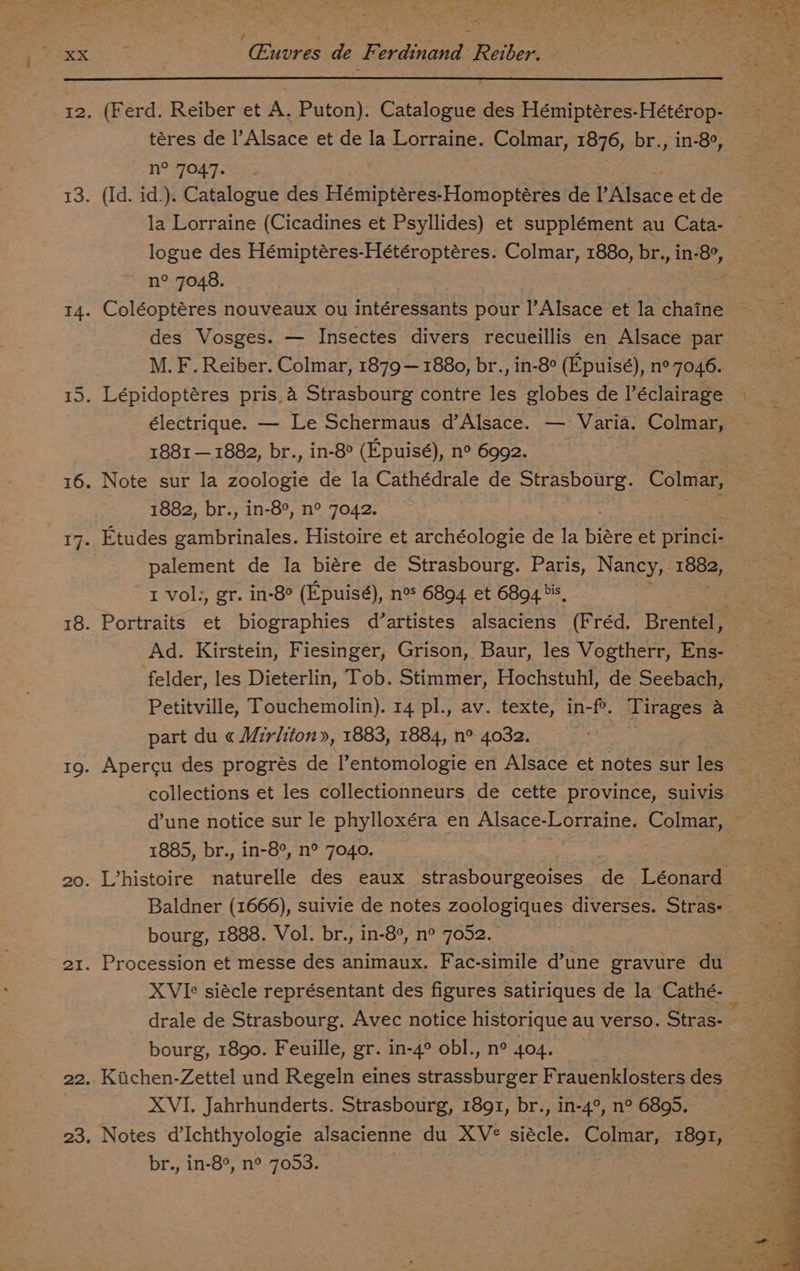 XX Cuvres de Ferdinand Reiber. ieee 12. (Ferd. Reiber et A. Puton). Catalogue des Hémiptéres-Hétérop- téres de l’Alsace et de la Lorraine. Colmar, 1876, br., in-8°, n° FO4q=. - 5 13. (Id. id.). Catalogue des Weniperee Homoptéres de PAlsace et de la Lorraine (Cicadines et Psyllides) et supplément au Cata- logue des Hémiptéres-Hétéroptéres. Colmar, 1880, br., in-8°, © n° 7048. 4 14. Coléoptéres nouveaux ou intéressants pour |’Alsace et la chaine des Vosges. — Insectes divers recueillis en Alsace par M. F. Reiber. Colmar, 1879— 1880, br., in-8° (Epuisé), n° 7046. 15. Lépidoptéres pris, a4 Strasbourg contre les globes de éclairage électrique. — Le Schermaus d’Alsace. — ‘Varia. Colmar, 1881 — 1882, br., in-8° (Epuisé), n° 6992. 16. Note sur la zoologie de la Cathédrale de Strasbourg. Colmar, 1882, br., in-8°, n° 7042. 17. Etudes gambrinales. Histoire et archéologie de la biare et princi- palement de la biére de Strasbourg. Paris, Nancy, ie t vol, gr. in-8° (Epuisé), n> 6894 et 6894 is, : 18. Portraits et biographies d’artistes alsaciens (Fréd. Brentel, Ad. Kirstein, Fiesinger, Grison, Baur, les Vogtherr, Ens- felder, les Dieterlin, Tob. Stimmer, Hochstuhl, de Seebach, Petitville, Touchemolin). 14 pl., av. texte, in-fe. Tirages &amp; part du « Mirliton», 1883, 1884, n° 4032. | 19. Apercu des progrés de l’entomologie en Alsace et notes sur les collections et les collectionneurs de cette province, suivis d’une notice sur le phylloxéra en Alsace-Lorraine. Colmar, ~ 1885, br., in-8°, n° 7040. 20. LVhistoire naturelle des eaux strasbourgeoises de Léonard Baldner (1666), suivie de notes zoologiques diverses. Stras- bourg, 1888. Vol. br., in-8°, n° 7052. 21. Procession et messe des animaux. Fac-simile dune gravure du XVIe siécle représentant des figures satiriques de la Cathé- drale de Strasbourg. Avec notice historique au verso. Stras- bourg, 1890. Feuille, gr. in-4° obl., n° 404. 22. Kiichen-Zettel und Regeln eines strassburger Frauenklosters des : XVI. Jahrhunderts. Strasbourg, 1891, br., in-4°, n° 6895. 23. Notes d’Ichthyologie alsacienne du XV¢ siécle. Colmar, 1891, 3 br., in-8°, n° 70953. ts i, kc ah iS Sass} > os pe ; y oe ee ae OTT ae sO b > Ri * *