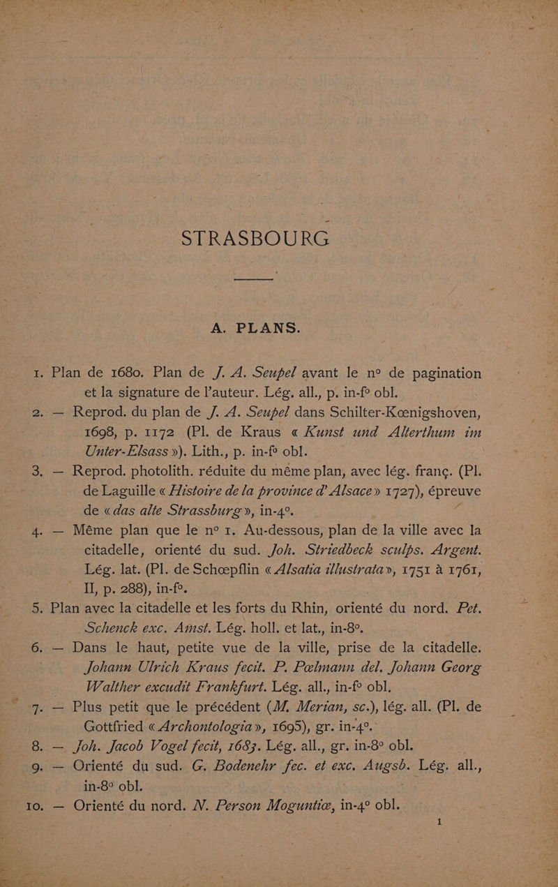 et STRASBOURG A. PLANS. et la signature de l’auteur. Lég. all., p. in-f° obl. Unier-Elsass »). Lith., p. in-fe obl. de Laguille « Histoire de la province d’ Alsace» 1727), épreuve de «das alte Strassburg», in-4°. citadelle, orienté du sud. Joh. Striedbeck sculps. Argent. Lég. lat. (Pl. de Schcepflin « Al/satia lustrata», 1751 a 1761, II, p. 288), in-f°. Schenck exc. Amst. Lég. holl. et lat., in-8°. Johann Ulrich Kraus fecit. P. Pelmann del. Johann Georg Walther excudit Frankfurt. Lég. all., in-f obl, Gottfried « Archontologia», 1695), gr. in-4°. in-8° obl. — Orienté du nord. WV. Person Moguntia, aoe obl.