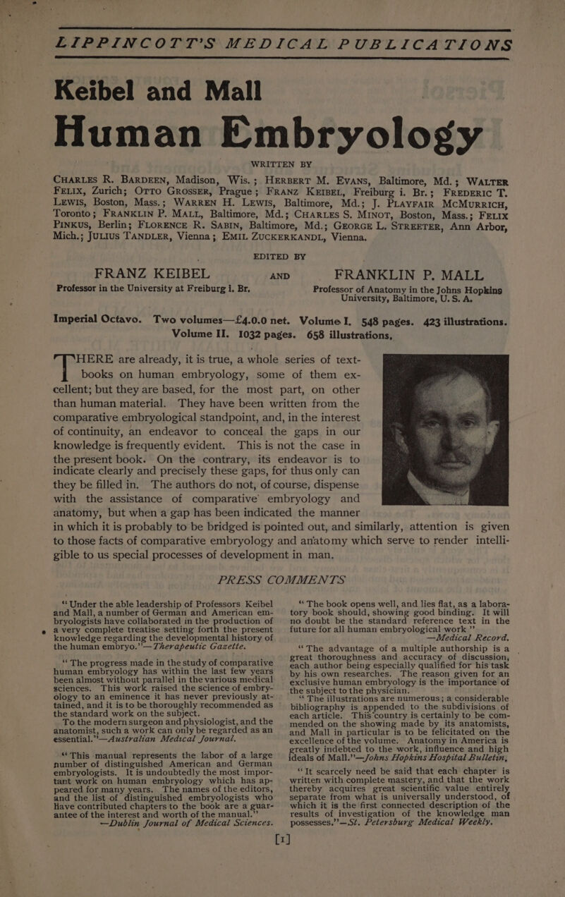 Keibel and Mall Human Embryology WRITTEN BY CHARLES R. BARDEEN, Madison, Wis. ; HERBERT M. Evans, Baltimore, Md.; WALTER Feiix, Zurich; Orro Grosser, Prague; FRANZ KEIBEL, Freiburg i. Br.; FREDERIC T. Lewis, Boston, Mass.; WARREN H. Lewis, Baltimore, Md.; J. PLAYFAIR McMurricu, Toronto; FRANKLIN P. MALL, Baltimore, Md.; CHARLEs S. MINoT, Boston, Mass.; FELIX Pinkus, Berlin; FLORENCE R. Sain, Baltimore, Md.; Grorce L, STREETER, Ann Arbor, Mich.; JuLIus TANDLER, Vienna; EMIL ZUCKERKANDL, Vienna. EDITED BY FRANZ KEIBEL Professor in the University at Freiburg i. Br, FRANKLIN P. MALL Professor of Anatomy in the Johns Hopkins University, Baltimore, U.S. A. AND Imperial Octavo. Two volumes—£4.0.0 net. Volume I. 548 pages. 423 illustrations. Volume II. 1032 pages. 658 illustrations, HERE are already, it is true, a whole series of text- § books on human embryology, some of them ex- cellent; but they are based, for the most part, on other than human material. They have been written from the comparative embryological standpoint, and, in the interest of continuity, an endeavor to conceal the gaps in our knowledge is frequently evident. This is not the case in the present book. On the contrary, its endeavor is to indicate clearly and precisely these gaps, for thus only can they be filled in. The authors do not, of course, dispense with the assistance of comparative’ embryology and anatomy, but when a gap has been indicated the manner in which it is probably to be bridged is pointed out, and similarly, attention is given to those facts of comparative embryology and anatomy which serve to render intelli- gible to us special processes of development in man. PRESS COMMENTS ** Under the able leadership of Professors Keibel and Mall, a number of German and American em- bryologists have collaborated in the production of avery complete treatise setting forth the present knowledge regarding the developmental history of the human embryo.”’— Therapeutic Gazette. ‘The progress made in the study of comparative human embryology has within the last few years been almost without parallel in the various medical sciences. This work raised the science of embry- ology to an eminence it has never previously at- the standard work on the subject. To the modern surgeon and physiologist, and the anatomist, such a work can only be regarded as an essential.”’—Australian Medical Journal. “This manual represents the labor of a large number of distinguished American and German embryologists. It is undoubtedly the most impor- tant work on human embryology which has ap- peared for many years. The names of the editors, and the list of distinguished embryologists who Have contributed chapters to the book are a guar- antee of the interest and worth of the manual.” —Dublin Journal of Medical Sciences. ‘* The book opens well, and lies flat, as a labora- tory book should, showing good binding. It will no doubt be the standard reference text in the future for all human embryological work ”’ —Medical Record. “The advantage of a multiple authorship is a great thoroughness and accuracy of discussion, each author being especially qualified for his task by his own researches. The reason given for an exclusive human embryology is the importance of the subject to the physician. ‘¢ The illustrations are numerous; a considerable bibliography is appended to the subdivisions of each article: ThiS country is certainly to be com- mended on the showing made by its anatomists, and Mall in particular is to be felicitated on the excellence of the volume. Anatomy in America is greatly indebted to the work, influence and high ideals of Mall.”—/ohns Hopkins Hospital Bulletin, “It scarcely need be said that each chapter is written with complete mastery, and that the work thereby acquires great scientific value entirely separate from what is universally understood, of which it is the first connected description of the results of investigation of the knowledge man possesses,’’—,St, Petersburg Medical Weekly.