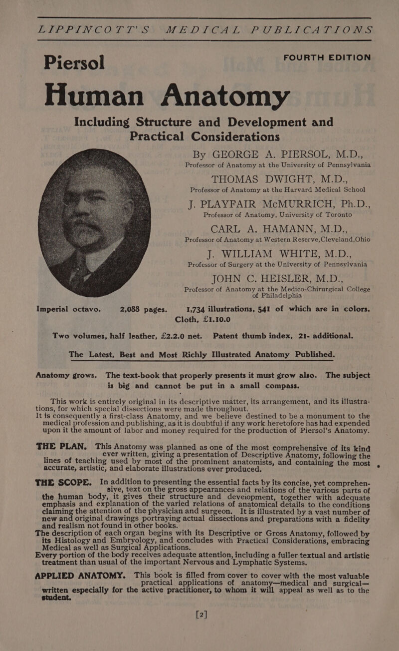 JA LENE LN CO LSS SAT END VOL OP OD BEE TOGA EO Va: FOURTH EDITION Piersol Human Anatomy Including Structure and Development and Practical Considerations By GEORGE A. PIERSOL, M.D., Professor of Anatomy at the University of Pennsylvania THOMAS DWIGHT, M.D., Professor of Anatomy at the Harvard Medical School J. PLAYFAIR “McMURRICH, Ph.D., Professor of Anatomy, University of Toronto CARL A. HAMANN, M.D., Professor of Anatomy at Western Reserve, Cleveland,Ohio J. WILLIAM WHITE, M.D., Professor of Surgery at the University of Pennsylvania JOHN C. HEISLER, M.D., Professor of Anatomy at the Medico-Chirurgical College of Philadelphia Imperial octavo. 2,088 pages. 1,734 illustrations, 541 of which are in colors. Cloth, £1.10.0 Two volumes, half leather, £2.2.0 net. Patent thumb index, 21- additional. The Latest, Best and Most Richly Illustrated Anatomy Published. Anatomy grows. The text-book that properly presents it must grow also. The subject is big and cannot be put in a small compass. This work is entirely original in its descriptive matter, its arrangement, and its illustra- tions, for which special dissections were made throughout. It is consequently a first-class Anatomy, and we believe destined to be a monument to the medical profession and publishing, as it is doubtful if any work heretofore has had expended upon it the amount of labor and money required for the production of Piersol’s Anatomy. THE PLAN. This Anatomy was planned as one of the most comprehensive of its kind ; , ever written, giving a presentation of Descriptive Anatomy, following the lines of teaching used by most of the prominent anatomists, and containing the most accurate, artistic, and elaborate illustrations ever produced. THE SCOPE. In addition to presenting the essential facts by its concise, yet comprehen- sive, text on the gross appearances and relations of the various parts of the human body, it gives their structure and deveiopment, together with adequate emphasis and explanation of the varied relations of anatomical details to the conditions claiming the attention of the physician and surgeon. It is illustrated by a vast number of new and original drawings portraying actual dissections and preparations with a fidelity and realism not found in other books. The description of each organ begins with its Descriptive or Gross Anatomy, followed by its Histology and Embryology, and concludes with Practical Considerations, embracing Medical as well as Surgical Applications. Every portion of the body receives adequate attention, including a fuller textual and artistic treatment than usual of the important Nervous and Lymphatic Systems. APPLIED ANATOMY. This book is filled from cover to cover with the most valuable { practical applications of anatomy—medical and_ surgical— Ae especially for the active practitioner, to whom it will appeal as well as to the etudent,. [2]