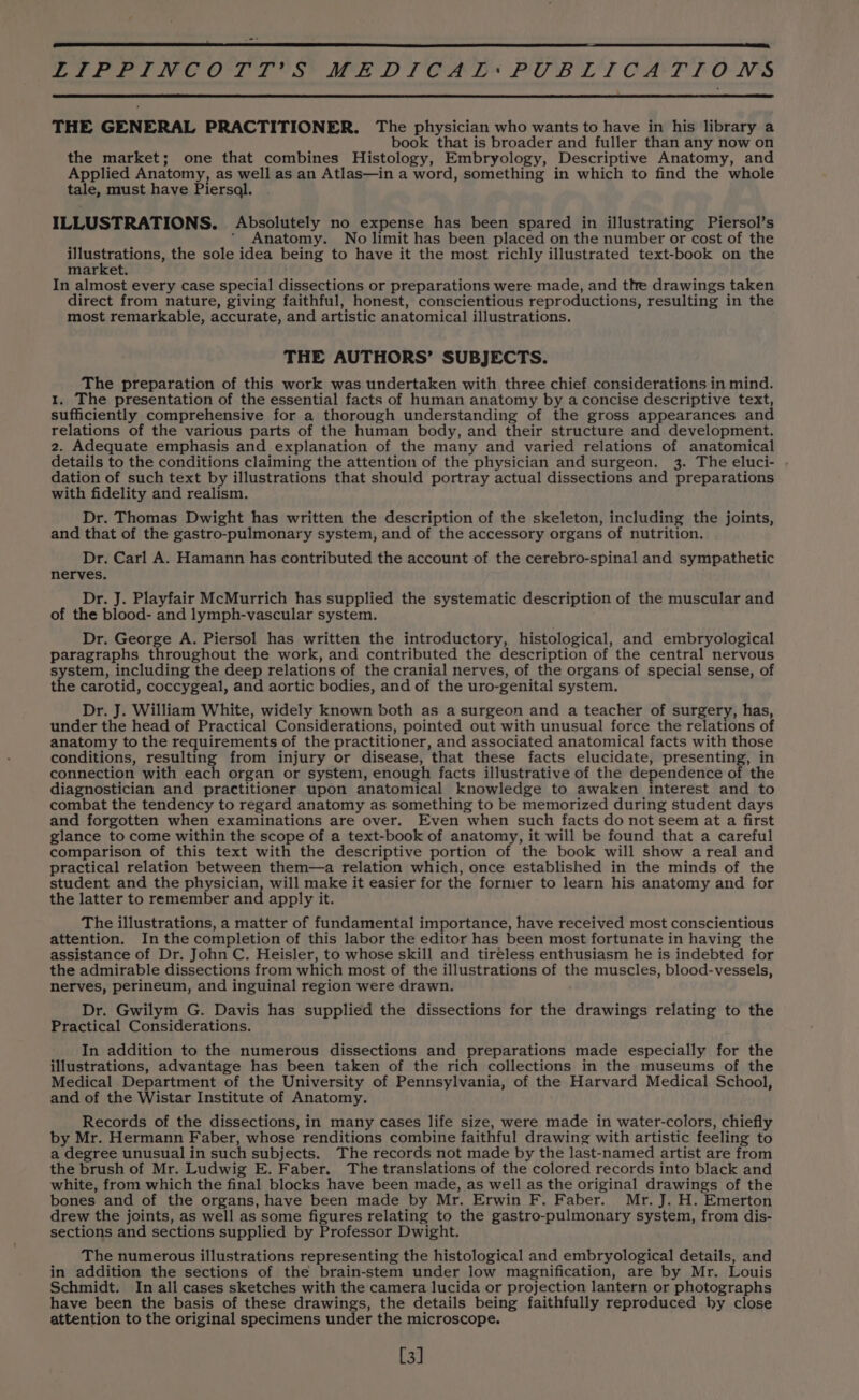 THE GENERAL PRACTITIONER. The physician who wants to have in his library a book that is broader and fuller than any now on the market; one that combines Histology, Embryology, Descriptive Anatomy, and Applied Anatomy, as well as an Atlas—in a word, something in which to find the whole tale, must have Piersal. . ILLUSTRATIONS. Absolutely no expense has been spared in illustrating Piersol’s ’ Anatomy. No limit has been placed on the number or cost of the Seer ole the sole idea being to have it the most richly illustrated text-book on the market. In almost every case special dissections or preparations were made, and the drawings taken direct from nature, giving faithful, honest, conscientious reproductions, resulting in the most remarkable, accurate, and artistic anatomical illustrations. THE AUTHORS’ SUBJECTS. The preparation of this work was undertaken with three chief considerations in mind. 1. The presentation of the essential facts of human anatomy by a concise descriptive text, sufficiently comprehensive for a thorough understanding of the gross appearances and relations of the various parts of the human body, and their structure and development. 2. Adequate emphasis and explanation of the many and varied relations of anatomical details to the conditions claiming the attention of the physician and surgeon. 3. The eluci- . dation of such text by illustrations that should portray actual dissections and preparations with fidelity and realism. Dr. Thomas Dwight has written the description of the skeleton, including the joints, and that of the gastro-pulmonary system, and of the accessory organs of nutrition. Dr. Carl A. Hamann has contributed the account of the cerebro-spinal and sympathetic nerves. Dr. J. Playfair McMurrich has supplied the systematic description of the muscular and of the blood- and lymph-vascular system. Dr. George A. Piersol has written the introductory, histological, and embryological paragraphs throughout the work, and contributed the description of the central nervous system, including the deep relations of the cranial nerves, of the organs of special sense, of the carotid, coccygeal, and aortic bodies, and of the uro-genital system. Dr. J. William White, widely known both as a surgeon and a teacher of surgery, has, under the head of Practical Considerations, pointed out with unusual force the relations of anatomy to the requirements of the practitioner, and associated anatomical facts with those conditions, resulting from injury or disease, that these facts elucidate, presenting, in connection with each organ or system, enough facts illustrative of the dependence of the diagnostician and practitioner upon anatomical knowledge to awaken interest and to combat the tendency to regard anatomy as something to be memorized during student days and forgotten when examinations are over. Even when such facts do not seem at a first glance to come within the scope of a text-book of anatomy, it will be found that a careful comparison of this text with the descriptive portion of the book will show areal and practical relation between them—a relation which, once established in the minds of the student and the physician, will make it easier for the former to learn his anatomy and for the latter to remember and apply it. The illustrations, a matter of fundamental importance, have received most conscientious attention. In the completion of this labor the editor has been most fortunate in having the assistance of Dr. John C. Heisler, to whose skill and tireless enthusiasm he is indebted for the admirable dissections from which most of the illustrations of the muscles, blood-vessels, nerves, perineum, and inguinal region were drawn. Dr. Gwilym G. Davis has supplied the dissections for the drawings relating to the Practical Considerations. In addition to the numerous dissections and preparations made especially for the illustrations, advantage has been taken of the rich collections in the museums of the Medical Department of the University of Pennsylvania, of the Harvard Medical School, and of the Wistar Institute of Anatomy. Records of the dissections, in many cases life size, were made in water-colors, chiefly by Mr. Hermann Faber, whose renditions combine faithful drawing with artistic feeling to a degree unusual in such subjects. The records not made by the last-named artist are from the brush of Mr. Ludwig E. Faber. The translations of the colored records into black and white, from which the final blocks have been made, as well as the original drawings of the bones and of the organs, have been made by Mr. Erwin F. Faber. Mr. J. H. Emerton drew the joints, as well as some figures relating to the gastro-pulmonary system, from dis- sections and sections supplied by Professor Dwight. The numerous illustrations representing the histological and embryological details, and in addition the sections of the brain-stem under low magnification, are by Mr. Louis Schmidt. In all cases sketches with the camera lucida or projection lantern or photographs have been the basis of these drawings, the details being faithfully reproduced hy close attention to the original specimens under the microscope. [3]