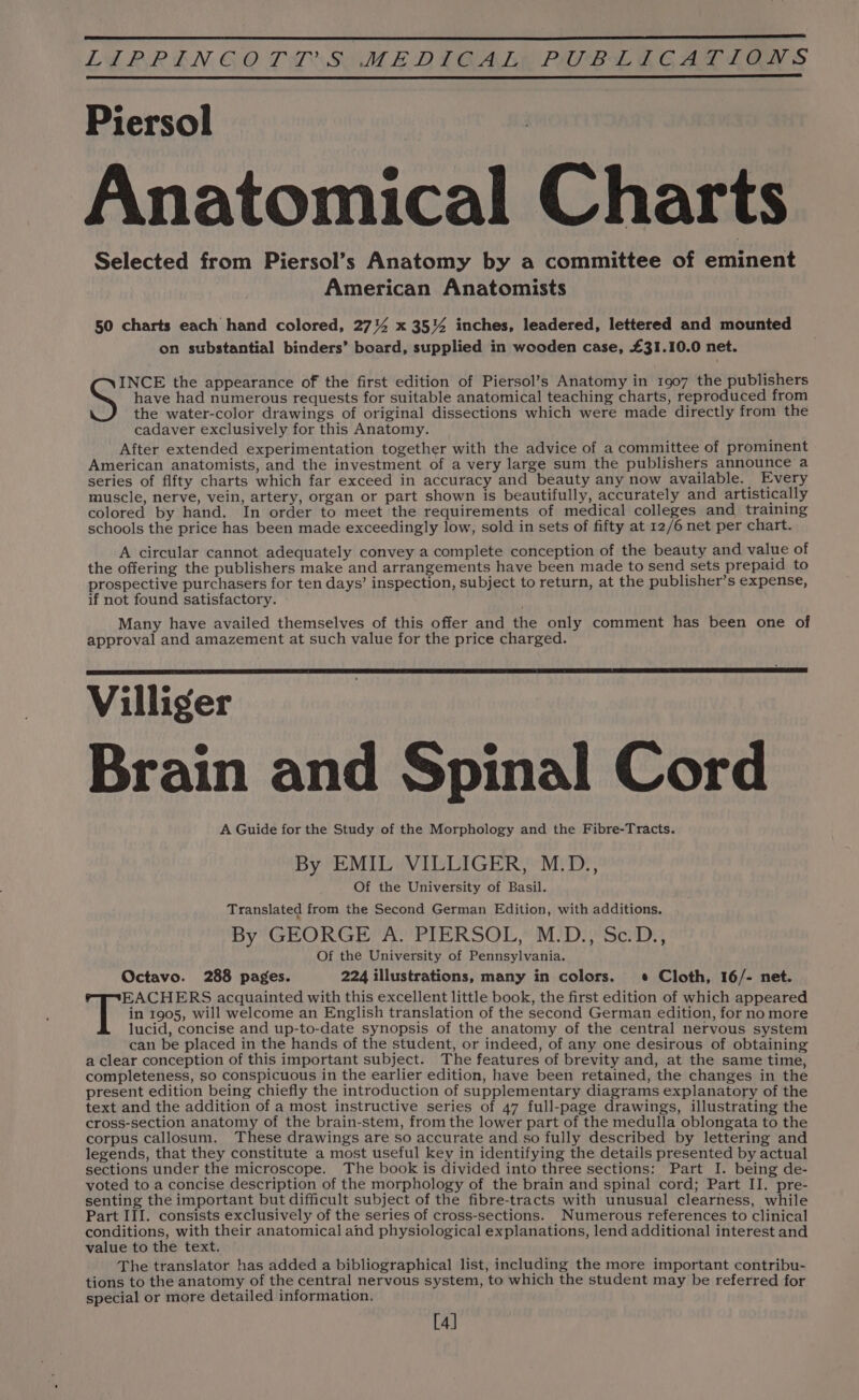 Piersol Anatomical Charts Selected from Piersol’s Anatomy by a committee of eminent American Anatomists 50 charts each hand colored, 2714 x 35% inches, leadered, lettered and mounted on substantial binders’ board, supplied in wooden case, £31.10.0 net. have had numerous requests for suitable anatomical teaching charts, reproduced from the water-color drawings of original dissections which were made directly from the cadaver exclusively for this Anatomy. After extended experimentation together with the advice of a committee of prominent American anatomists, and the investment of a very large sum the publishers announce a series of fifty charts which far exceed in accuracy and beauty any now available. Every muscle, nerve, vein, artery, organ or part shown is beautifully, accurately and artistically colored by hand. In order to meet the requirements of medical colleges and training schools the price has been made exceedingly low, sold in sets of fifty at 12/6 net per chart. A circular cannot adequately convey a complete conception of the beauty and value of the offering the publishers make and arrangements have been made to send sets prepaid to prospective purchasers for ten days’ inspection, subject to return, at the publisher’s expense, if not found satisfactory. Many have availed themselves of this offer and the only comment has been one of approval and amazement at such value for the price charged. Villiger Brain and Spinal Cord A Guide for the Study of the Morphology and the Fibre-Tracts. By EMIL VILLIGER, M.D., Of the University of Basil. Translated from the Second German Edition, with additions. By GEORGE A. PIERSOL, M.D., Sc.D., Of the University of Pennsylvania. Octavo. 288 pages. 224 illustrations, many in colors. ¢ Cloth, 16/- net. EACHERS acquainted with this excellent little book, the first edition of which appeared | in 1905, will welcome an English translation of the second German edition, for no more lucid, concise and up-to-date synopsis of the anatomy of the central nervous system can be placed in the hands of the student, or indeed, of any one desirous of obtaining a clear conception of this important subject. The features of brevity and, at the same time, completeness, so conspicuous in the earlier edition, have been retained, the changes in the present edition being chiefly the introduction of supplementary diagrams explanatory of the text and the addition of a most instructive series of 47 full-page drawings, illustrating the cross-section anatomy of the brain-stem, from the lower part of the medulla oblongata to the corpus callosum. These drawings are so accurate and so fully described by lettering and legends, that they constitute a most useful key in identifying the details presented by actual sections under the microscope. The book is divided into three sections: Part I. being de- voted to a concise description of the morphology of the brain and spinal cord; Part II. pre- senting the important but difficult subject of the fibre-tracts with unusual clearness, while conditions, with their anatomical ahd physiological explanations, lend additional interest and value to the text. The translator has added a bibliographical list, including the more important contribu- tions to the anatomy of the central nervous system, to which the student may be referred for special or more detailed information. [4] Ss the appearance of the first edition of Piersol’s Anatomy in 1907 the publishers