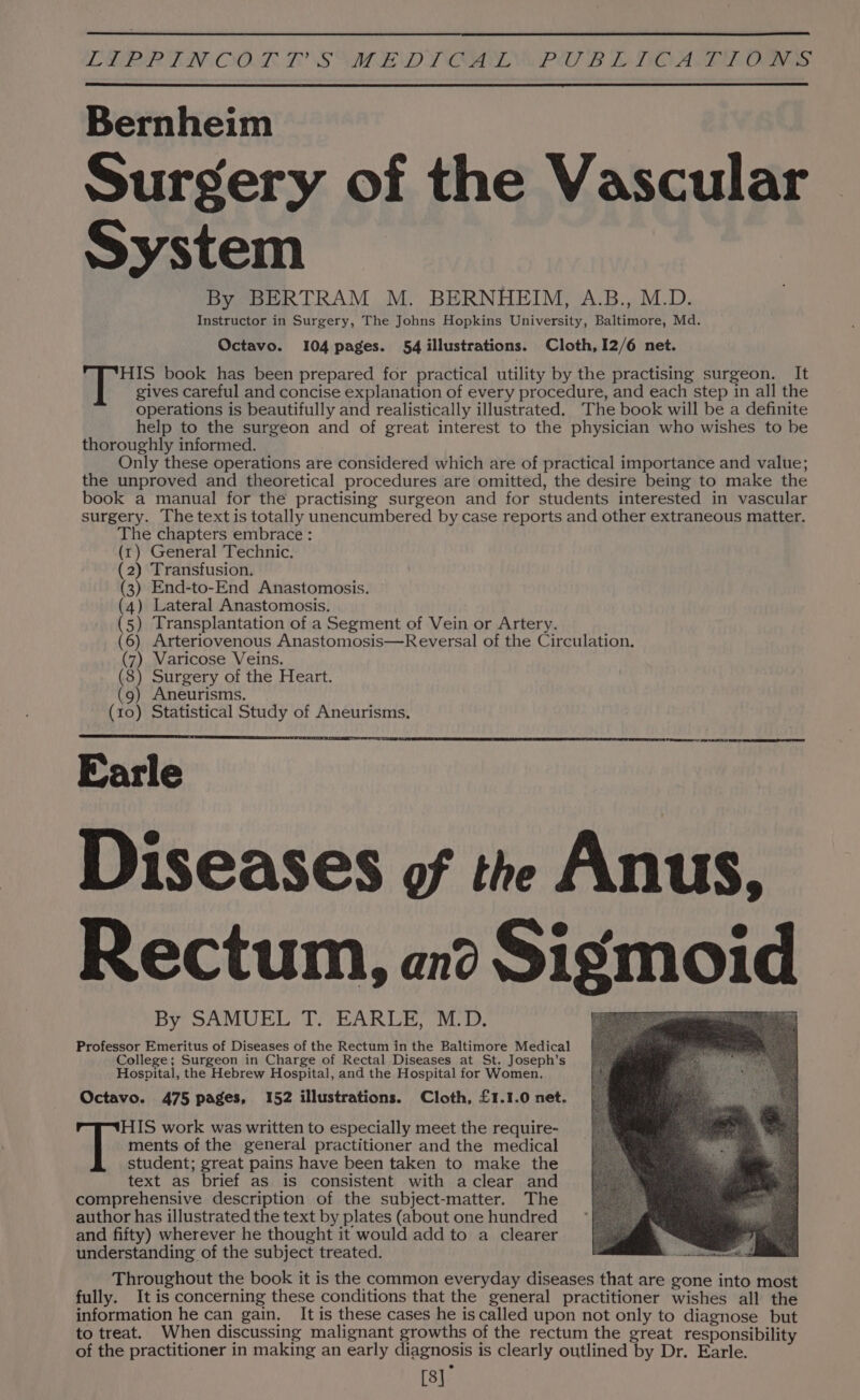 LMR LIV OOL, LOS VAT LAND YOM PS BL TIO AGERE Oa a Bernheim Surgery of the Vascular System By BERTRAM M. BERNHEIM, A.B., M.D. Instructor in Surgery, The Johns Hopkins University, Baltimore, Md. Octavo. 104 pages. 54 illustrations. Cloth, 12/6 net. HIS book has been prepared for practical utility by the practising surgeon. It gives careful and concise explanation of every procedure, and each step in all the operations is beautifully and realistically illustrated. The book will be a definite help to the surgeon and of great interest to the physician who wishes to be thoroughly informed. Only these operations are considered which are of practical importance and value; the unproved and theoretical procedures are omitted, the desire being to make the book a manual for the practising surgeon and for students interested in vascular surgery. The text is totally unencumbered by case reports and other extraneous matter. The chapters embrace : (rt) General Technic. (2) Transfusion. (3) End-to-End Anastomosis. (4) Lateral Anastomosis. (5) Transplantation of a Segment of Vein or Artery. (6) Arteriovenous Anastomosis—Reversal of the Circulation. (7) Varicose Veins. (8) Surgery of the Heart. (9) Aneurisms. (10) Statistical Study of Aneurisms. Earle Diseases of the Anus, Rectum, an? Sigmoid By SAMUEL T. EARLE, M.D. Professor Emeritus of Diseases of the Rectum in the Baltimore Medical College; Surgeon in Charge of Rectal Diseases at St. Joseph’s Hospital, the Hebrew Hospital, and the Hospital for Women. Octavo. 475 pages, 152 illustrations. Cloth, £1.1.0 net. ments of the general practitioner and the medical student; great pains have been taken to make the text as brief as is consistent with aclear and comprehensive description of the subject-matter. The author has illustrated the text by plates (about one hundred and fifty) wherever he thought it would add to a clearer understanding of the subject treated. Throughout the book it is the common everyday diseases that are gone into most fully. It is concerning these conditions that the general practitioner wishes all the information he can gain. It is these cases he is called upon not only to diagnose but to treat. When discussing malignant growths of the rectum the great responsibility of the practitioner in making an early diagnosis is clearly outlined by Dr. Earle. [8] T: IS work was written to especially meet the require-