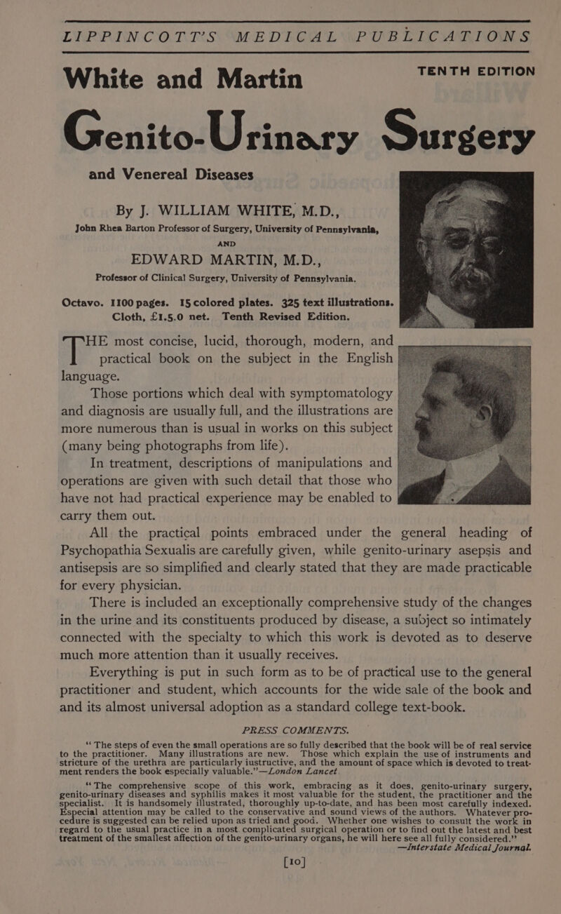 LEP PIN-CO.T.ES\ “ME DIGALYPUB EIN ARTON $ White and Martin TENTH EDITION Genito-Urinary Surgery and Venereal Diseases By J. WILLIAM WHITE, M.D., John Rhea Barton Professor of Surgery, University of Pennsylvania, AND EDWARD MARTIN, M.D., Professor of Clinical Surgery, University of Pennsylvania. Octavo. 1100 pages. 1I5colored plates. 325 text illustrations. Cloth, £1.5.0 net. Tenth Revised Edition. HE most concise, lucid, thorough, modern, and practical book on the subject in the English language. Those portions which deal with symptomatology and diagnosis are usually full, and the illustrations are more numerous than is usual in works on this subject ; (many being photographs from life). In treatment, descriptions of manipulations and operations are given with such detail that those who have not had practical experience may be enabled to | carry them out. All the practical points embraced under the general heading of Psychopathia Sexualis are carefully given, while genito-urinary asepsis and antisepsis are so simplified and clearly stated that they are made practicable for every physician. There is included an exceptionally comprehensive study of the changes in the urine and its constituents produced by disease, a subject so intimately connected with the specialty to which this work is devoted as to deserve much more attention than it usually receives. Everything is put in such form as to be of practical use to the general practitioner and student, which accounts for the wide sale of the book and and its almost universal adoption as a standard college text-book. PRESS COMMENTS. ‘“‘ The steps of even the small operations are so fully described that the book will be of real service to the practitioner. Many illustrations are new. Those which explain the use of instruments and stricture of the urethra are particularly iustructive, and the amount of space which is devoted to treat- ment renders the book especially valuable.”—ZLondon Lancet ‘*The comprehensive scope of this work, embracing as it does, genito-urinary surgery, genito-urinary diseases and syphilis makes it most valuable for the student, the practitioner and the specialist. It is handsomely illustrated, thoroughly up-to-date, and has been most carefully indexed. Especial attention may be called to the conservative and sound views of the authors. Whatever pro- cedure is suggested can be relied upon as tried and good. Whether one wishes to consult the work in regard to the usual practice in a most. complicated surgical operation or to find out the latest and best treatment of the smallest affection of the genito-urinary organs, he will here see all fully considered.” —Interstate Medical Journal. [10]