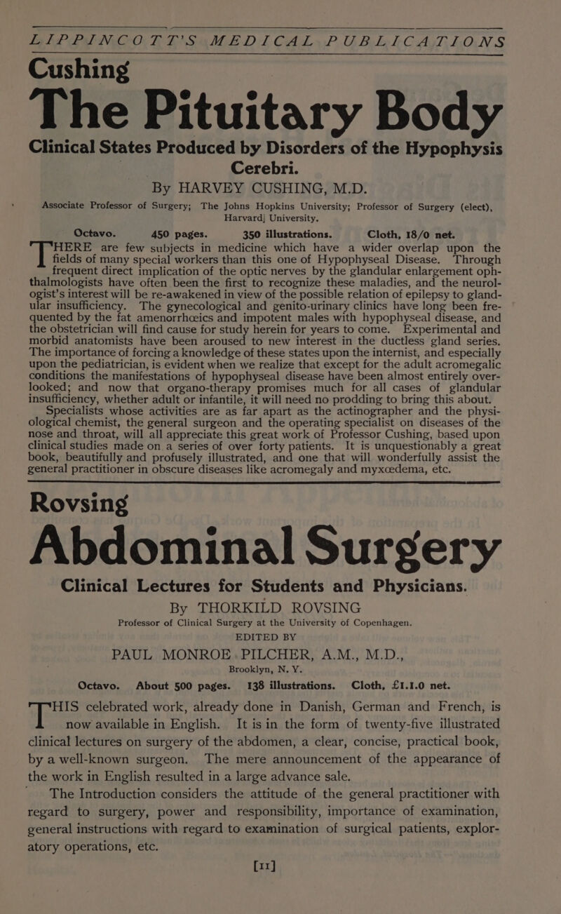 LLP PIE NOCOCTE TI SGI E Dl CAL» P.O Bole lC Ay LON S Cushing The Pituitary Body Clinical States Produced by Disorders of the Hypophysis | Cerebri. By HARVEY CUSHING, M.D. Associate Professor of Surgery; The Johns Hopkins University; Professor of Surgery (elect), Harvard] University. Octavo. 450 pages. 350 illustrations. Cloth, 18/0 net. HERE are few subjects in medicine which have a wider overlap upon the fields of many special workers than this one of Hypophyseal Disease. Through frequent direct implication of the optic nerves by the glandular enlargement oph- thalmologists have often been the first to recognize these maladies, and the neurol- ogist’s interest will be re-awakened in view of the possible relation of epilepsy to gland- ular insufficiency. The gynecological and genito-urinary clinics have long been fre- quented by the fat amenorrhceics and impotent males with hypophyseal disease, and the obstetrician will find cause for study herein for years to come. Experimental and morbid anatomists have been aroused to new interest in the ductless gland series. The importance of forcing a knowledge of these states upon the internist, and especially upon the pediatrician, is evident when we realize that except for the adult acromegalic conditions the manifestations of hypophyseal disease have been almost entirely over- looked; and now that organo-therapy promises much for all cases of glandular insufficiency, whether adult or infantile, it will need no prodding to bring this about. Specialists whose activities are as far apart as the actinographer and the physi- ological chemist, the general surgeon and the operating specialist on diseases of the nose and throat, will all appreciate this great work of Professor Cushing, based upon clinical studies made on.a series of over forty patients. It is unquestionably a great book, beautifully and profusely illustrated, and one that will wonderfully assist the general practitioner in obscure diseases like acromegaly and myxcedema, etc. Rovsing Abdominal Surgery Clinical Lectures for Students and Physicians. By THORKILD ROVSING Professor of Clinical Surgery at the University of Copenhagen. EDITED BY PAUL MONROE. PILCHER, A.M., M.D., Brooklyn, N.Y. Octavo. About 500 pages. 138 illustrations. Cloth, £1.1.0 net. HIS celebrated work, already done in Danish, German and French, is now available in English. It isin the form of twenty-five illustrated clinical lectures on surgery of the abdomen, a clear, concise, practical book, by a well-known surgeon. The mere announcement of the appearance of the work in English resulted in a large advance sale. The Introduction considers the attitude of the general practitioner with regard to surgery, power and responsibility, importance of examination, general instructions with regard to examination of surgical patients, explor- atory operations, etc. [11]