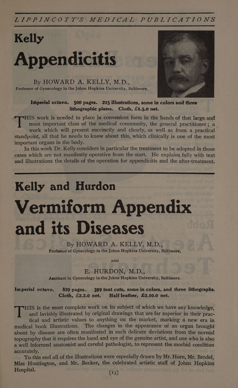 BiPORIENOO LTT SA MENDY CAM PUBL LT OAFRONGS Kelly Appendicitis By HOWARD A. KELLY, M.D., Professor of Gynecology in the Johns Hopkins University, Baltimore. Imperial octavo. 500 pages. 215 illustrations, some in colors and three lithographic plates. Cloth, £1.5.0 net. HIS work is needed to place in convenient form in the hands of that large and most important class of the medical community, the general practitioner; a work which will present succinctly and clearly, as well as from a practical standpoint, all that he needs to know about this, which clinically is one of the most important organs in the body. In this work Dr. Kelly considers in particular the treatment to be adopted in those cases which are not manifestly operative from the start. He explains fully with text and illustrations the details of the operation for appendicitis and the after-treatment. Kelly and Hurdon Vermiform Appendix and its Diseases By HOWARD A. KELLY, M.D., Professor of Gynecology in the Johns Hopkins University, Baltimore, AND E. HURDON, M.D., Assistant in Gynecology in the Johns Hopkins University, Baltimore. Imperial octavo, 829 pages. 399 text cuts, some in colors, and three lithographs. Cloth, £2.2.0 net. Half leather, £2.10.0 net. HIS is the most complete work on its subject of which we have any knowledge, and lavishly illustrated by original drawings that are far superior in their prac- tical and artistic values to anything on the market, marking a new era in medical book illustrations. The changes in the appearance of an organ brought about by disease are often manifested in such delicate deviations from the normal topography that it requires the hand and eye of the genuine artist, and one who is also a well informed anatomist and careful pathologist, to represent the morbid condition accurately. To this end all of the illustrations were especially drawn by Mr. Horn, Mr. Brodel, Miss Huntington, and Mr. Becker, the celebrated artistic staff of Johns Hopkins Hospital. [13]