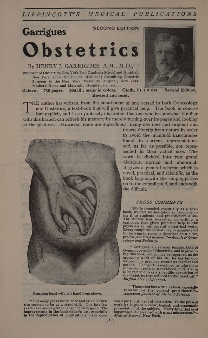 Garrigues drawn directly from nature in order to avoid the manifold inaccuracies found in current representations and, as far as possible, are repre- sented in their actual size. The work is divided into two grand divisions, ‘normal and abnormal. It gives a general scheme which is novel, practical, and scientific, as the the difficult. PRESS COMMENTS ‘““ While intended essentially as a text- book, we feel no hesitation in recommend- ing it to students and practitioners alike. The author has succeeded in writing a text-book that gives practical help to the physician in his general obstetrical work. Every complication that may be encountered in the lying-in room is described in a clear, precise, and brief manner,”’—Annals of Gyne- cology and Pediatry. “* Garrigues is a veteran teacher, both of Gynecology and of Obstetrics, and in present- ing this book, which may be regarded as the crowning work of his life, he has far out- stripped his previous record as teacher and author, The work is destined to take place in the front rank as a text-book, and is sure to be referred to as a scientific exposition of the obstetrical art reduced to the practical.” Buffalo Medical Journal. “The author has written a book especially valuable for the general practitioner. American Journal of Medical Science. rics seemed to be at a stand-still. The last few [16]