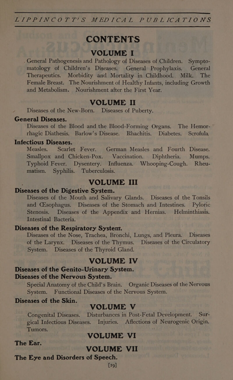 eee iver Chery ns ae te) eae Pe ee Le [Cee 7 NGS CONTENTS VOLUME I . General Pathogenesis and Pathology of Diseases of Children. Sympto- matology of Children’s Diseases. General Prophylaxis. General Therapeutics. Morbidity and Mortality in Childhood. Milk. The Female Breast. The Nourishment of Healthy Infants, including Growth and Metabolism. Nourishment after the First Year. VOLUME II / Diseases of the New-Born. Diseases of Puberty. General Diseases. Diseases of the Blood and the Blood-Forming Organs. The Hemor- rhagic Diathesis. Barlow’s Disease. Rhachitis. Diabetes. Scrofula Infectious Diseases. Measles. Scarlet Fever. German Measles and Fourth Disease. Smallpox and Chicken-Pox. Vaccination. Diphtheria. Mumps. Typhoid Fever. Dysentery. Influenza. Whooping-Cough. Rheu- matism. Syphilis. Tuberculosis. VOLUME Ill Diseases of the Digestive System. Diseases of the Mouth and Salivary Glands. Diseases of the Tonsils and (Esophagus. Diseases of the Stomach and Intestines. Pyloric Stenosis. Diseases of the Appendix and Hernias. Helminthiasis. Intestinal Bacteria. Diseases of the Respiratory System. Diseases of the Nose, Trachea, Bronchi, Lungs, and Pleura. Diseases of the Larynx. Diseases of the Thymus. Diseases of the Circulatory System. Diseases of the Thyroid Gland. VOLUME IV Diseases of the Genito-Urinary System. Diseases of the Nervous System. Special Anatomy of the Child’s Brain. Organic Diseases of the Nervous System. Functional Diseases of the Nervous System. Diseases of the Skin. VOLUME V Congenital Diseases. Disturbances in Post-Fetal Development. Sur- gical Infectious Diseases. Injuries. Affections of Neurogenic Origin. Tumors. VOLUME VI VOLUME VII The Eye and Disorders of Speech. [19] The Ear.