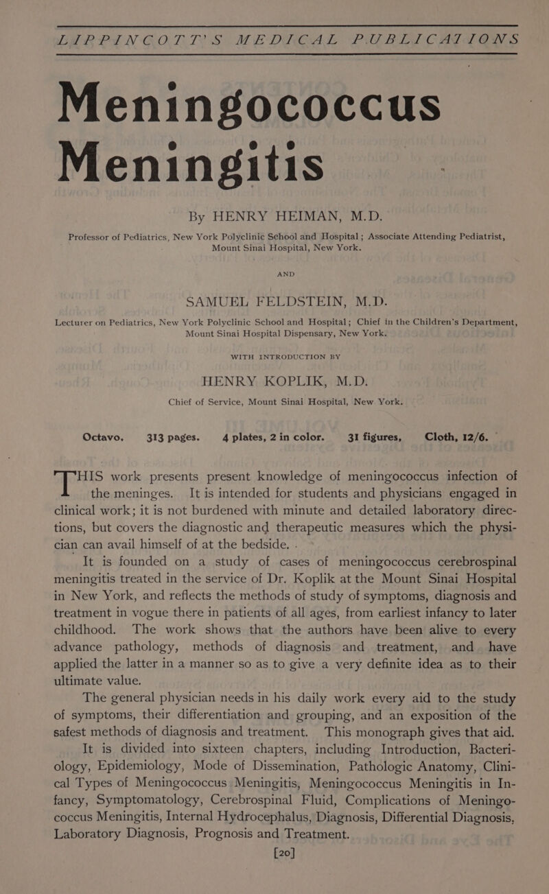 GMRPIN CORT S MEDROAL PULRIAT CAT a ays Meningococcus Meningitis By HENRY HEIMAN, M.D. Professor of Pediatrics, New York Polyclinic School and Hospital; Associate Attending Pediatrist, Mount Sinai Hospital, New York. AND SAMUEL FELDSTEIN, M.D. Lecturer on Pediatrics, New York Polyclinic School and Hospital; Chief in the Children’s Department, Mount Sinai Hospital Dispensary, New York. WITH INTRODUCTION BY HENRY KOPLIK, M.D. Chief of Service, Mount Sinai Hospital, New York. Octavo. 313 pages. 4 plates, 2 in color. 31 figures, Cloth, 12/6. © HIS work presents present knowledge of meningococcus infection of the meninges. It is intended for students and physicians engaged in clinical work; it is not burdened with minute and detailed laboratory direc- tions, but covers the diagnostic and therapeutic measures which the physi- cian can avail himself of at the bedside. . It is founded on a study of cases of meningococcus cerebrospinal meningitis treated in the service of Dr. Koplik at the Mount Sinai Hospital in New York, and reflects the methods of study of symptoms, diagnosis and treatment in vogue there in patients of all ages, from earliest infancy to later childhood. The work shows that the authors have been alive to every advance pathology, methods of diagnosis and treatment, and have applied the latter in a manner so as to give a very definite idea as to their ultimate value. The general physician needs in his daily work every aid to the study of symptoms, their differentiation and grouping, and an exposition of the safest methods of diagnosis and treatment. This monograph gives that aid. It is divided into sixteen chapters, including Introduction, Bacteri- ology, Epidemiology, Mode of Dissemination, Pathologic Anatomy, Clini- cal Types of Meningococcus Meningitis, Meningococcus Meningitis in In- fancy, Symptomatology, Cerebrospinal Fluid, Complications of Meningo- coccus Meningitis, Internal Hydrocephalus, Diagnosis, Differential Diagnosis, Laboratory Diagnosis, Prognosis and Treatment. [20]
