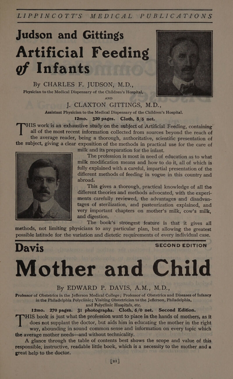 LN RRECNMOORER DS “iE DDGAL VPA BOT CDT PON S Judson and Gittings Artificial Feeding of Infants By CHARLES F. JUDSON, M.D., Physician to the Medical Dispensary of the Children’s Hospital, AND lecUaxTONy GIATINGS, M.D., Assistant Physician to the Medical Dispensary of the Children’s Hospital. I2mo. 320 pages. Cloth, 8/6 net. HIS work is an exhaustive study on the subject of Artificial Feeding, containing all of the most recent information collected from sources beyond the reach of the average reader, being a thorough, authoritative, scientific presentation of the subject, giving a clear exposition of the methods in practical use for the care of milk and its preparation for the infant. The profession is most in need of education as to what milk modification means and how to do it, all of which is fully explained with a careful, impartial presentation of the different methods of feeding in vogue in this country and abroad. This gives a thorough, practical knowledge of all the different theories and methods advocated, with the experi- ments carefully reviewed, the advantages and disadvan- tages of sterilization, and pasteurization explained, and very important chapters on mother’s milk, cow’s milk, and digestion. The book’s strongest feature is that it gives all methods, not limiting physicians to any particular plan, but allowing the greatest possible latitude for the variation and dietetic requirements of every individual case. Davis Mother and Child By EDWARD P. DAVIS, A.M., M.D., Professor of Obstetrics in the Jefferson Medical College; Professor of Obstetrics and Diseases of Infancy in the Philadelphia Polyclinic; Visiting Obstetrician to the Jefferson, Philadelphia, and Polyclinic Hospitals, etc. 5 I2mo. 270 pages. 31 photographs. Cloth, 6/0 net. Second Edition. HIS book is just what the profession want to place in the hands of mothers, as it does not supplant the doctor, but aids him in educating the mother in the right way, abounding in sound common sense and information on every topic which the average mother needs—and without technicality. A glance through the table of contents best shows the scope and value of this _responsible; instructive, readable little bock, which is a necessity to the mother and a great help to the doctor. SECOND EDITION [21]