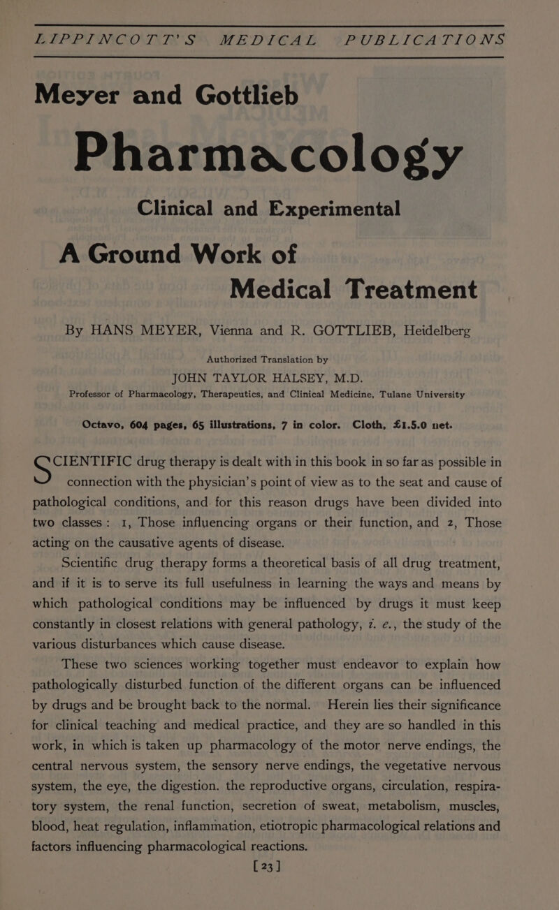 EUPETNCOTTIR'S™ MEDICAL PUB LT GATIONS Meyer and Gottlieb Pharmacology Clinical and Experimental A Ground Work of Medical Treatment By HANS MEYER, Vienna and R. GOTTLIEB, Heidelberg Authorized Translation by JOHN TAYLOR HALSEY, M.D. Professor of Pharmacology, Therapeutics, and Clinical Medicine, Tulane University Octavo, 604 pages, 65 illustrations, 7 in color. Cloth, £1.5.0 net. CIENTIFIC drug therapy is dealt with in this book in so far as possible in connection with the physician’s point of view as to the seat and cause of pathological conditions, and. for this reason drugs have been divided into two classes: 1, Those influencing organs or their function, and z, Those acting on the causative agents of disease. Scientific drug therapy forms a theoretical basis of all drug treatment, and if it is to serve its full usefulness in learning the ways and means by which pathological conditions may be influenced by drugs it must keep constantly in closest relations with general pathology, z. ¢., the study of the various disturbances which cause disease. These two sciences working together must endeavor to explain how pathologically disturbed function of the different organs can be influenced by drugs and be brought back to the normal. Herein lies their significance for clinical teaching and medical practice, and they are so handled in this work, in which is taken up pharmacology of the motor nerve endings, the central nervous system, the sensory nerve endings, the vegetative nervous system, the eye, the digestion. the reproductive organs, circulation, respira- tory system, the renal function, secretion of sweat, metabolism, muscles, blood, heat regulation, inflammation, etiotropic and aan relations and factors influencing pharmacological reactions. [23]
