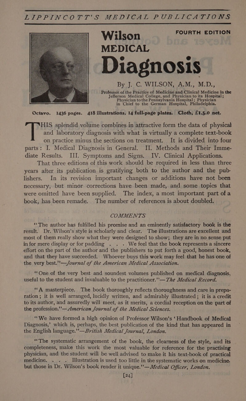 Wilson FOURTH EDITION MEDICAL Diagnosis By. J.C. WILSON, A.M., M.D., Professor of the Practice of Medicine and Clinical Medicine in the Jefferson Medical College, and Physician to its Hospital; Physician tothe Pennsylvania Hospital; Physician in Chief to the German Hospital, Philadelphia. Octavo. 1436 pages. 418 illustrations, 14 full-page plates. Cloth, £1.5.0 net. HIS splendid volume combines in attractive form the data of physical and laboratory diagnosis with what is virtually a complete text-book on practice minus the sections on treatment. It is divided into four parts: I. Medical Diagnosis in General. II. Methods and Their Imme- diate Results. III. Symptoms and Signs. IV. Clinical Applications. That three editions of this work should be required in less than three years after its publication is gratifying both to the author and the pub- lishers. In its revision important changes or additions have not been necessary, but minor corrections have been made, and some topics that were omitted have been supplied. The index, a most important part ofa book, has been remade. The number of references is about doubled. COMMENTS ‘‘The author has fulfilled his promise and an eminently satisfactory book is the result. Dr. Wilson’s style is scholarly and clear. The illustrations are excellent and most of them really show what they were designed to show; they are in no sense put in for mere display or for padding . . . We feel that the book represents a sincere effort on the part of the author and the publishers to put forth a good, honest book, and that they have succeeded. Whoever buys this work may feel that he has one of the very best.’”’—/ournal of the American Medical Association. *‘One of the very best and soundest volumes published on medical diagnosis, useful to the student and invaluable to the practitioner.’ — The Medical Record. ‘‘A masterpiece. The book thoroughly reflects thoroughness and care in prepa- ration ; it is well arranged, lucidly written, and admirably illustrated ; it is a credit to its author, and assuredly will meet, as it merits, a cordial reception on the part of the profession.’’— American Journal of the Medical Sciences. ‘“We have formed a high opinion of Professor Wilson’s ‘Handbook of Medical Diagnosis,’ which is, perhaps, the best publication of the kind that has appeared in the English language.’’— British Medical Journal, London. ‘‘The systematic arrangement of the book, the clearness of the style, and its completeness, make this work the most valuable for reference for the practising physician, and the student will be well advised to make it his text-book of practical medicine. . . . Illustration is used too little in the systematic works on medicine. but those in Dr. Wilson’s book render it unique.’’—Jedical Officer, London. [24]