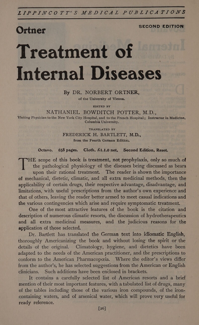 LPP PIN COTT® S MEDYGALY PUBL LOAD TON S SECOND EDITION Ortner Treatment of _ Internal Diseases By DR. NORBERT ORTNER, of the University of Vienna. EDITED BY NATHANIEL BOWDITCH POTTER, M.D., Visiting Physician to the New York City Hospital, and to the French Hospital; Instructor in Medicine, Columbia University. TRANSLATED BY FREDERICK H. BARTLETT, M.D., from the Fourth German Edition. Octavo. 658 pages. Cloth, £1.1.0 net, Second Edition, Reset. HE scope of this book is treatment, not prophylaxis, only so much of | the pathological physiology of the diseases being discussed as bears upon their rational treatment. The reader is shown the importance of mechanical, dietetic, climatic, and all extra medicinal methods, then the applicability of certain drugs, their respective advantage, disadvantage, and limitations, with useful prescriptions from the author’s own experience and that of others, leaving the reader better armed to meet casual indications and the various contingencies which arise and require symptomatic treatment. One of the most attractive features of the book is the citation and description of numerous climatic resorts, the discussion of hydrotherapeutics and all extra medicinal measures, and the judicious reasons for the application of those selected. Dr. Bartlett has translated the German text into idiomatic English, thoroughly Americanizing the book and without losing the spirit or the details of the original. Climatology, hygiene, and dietetics have been adapted to the needs of the American practitioner, and the prescriptions to conform to the American Pharmacopeeia. Where the editor’s views differ from the author’s, he has selected suggestions from the American or English clinicians. Such additions have been enclosed in brackets. It contains a carefully selected list of American resorts and a brief mention of their most important features, with a tabulated list of drugs, many of the tables including those of the various iron compounds, of the iron- containing waters, and of arsenical water, which will prove very useful for ready reference. [26]