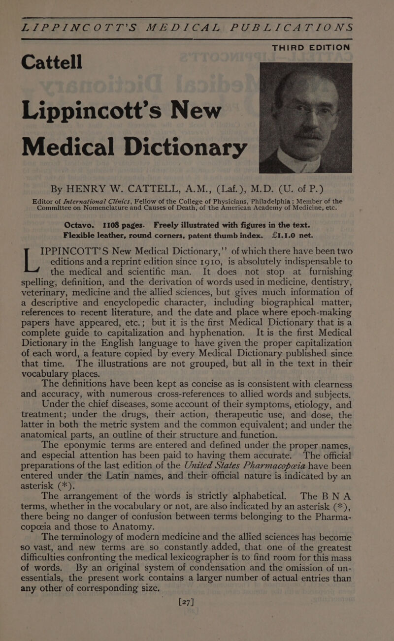 Cattell Lippincott’s New Medical Dictionary By HENRY W. CATTELL, A.M., (Laf.), M.D. (U. of P.) Editor of International Clinics, Fellow of the College of Physicians, Philadelphia ; Member of the Committee on Nomenclature and Causes of Death, of the American Academy of Medicine, etc. Octavo. 1108 pages. Freely illustrated with figures in the text. Flexible leather, round corners, patent thumb index. £1.1.0 net. IPPINCOTT’S New Medical Dictionary,’’ of which there have been two L editions and a reprint edition since 1910, is absolutely indispensable to the medical and scientific man. It does not stop at furnishing spelling, definition, and the derivation of words used in medicine, dentistry, veterinary, medicine and the allied sciences, but gives much information of a descriptive and encyclopedic character, including biographical matter, references to recent literature, and the date and place where epoch-making papers have appeared, etc.; but it is the first Medical Dictionary that is a complete guide to capitalization and hyphenation. It is the first Medical Dictionary in the English language to have given the proper capitalization of each word, a feature copied by every Medical Dictionary published since that time. The illustrations are not grouped, but all in the text in their vocabulary places. The definitions have been kept as concise as is consistent with clearness and accuracy, with numerous cross-references to allied words and subjects. Under the chief diseases, some account of their symptoms, etiology, and treatment; under the drugs, their action, therapeutic use, and dose, the latter in both the metric system and the common equivalent; and under the anatomical parts, an outline of their structure and function. The eponymic terms are entered and defined under the proper names, and especial attention has been paid to having them accurate. The official preparations of the last edition of the Unzted States Pharmacopwia have been entered under the Latin names, and their official nature is indicated by an asterisk (*). The arrangement of the words is strictly alphabetical The BNA terms, whether in the vocabulary or not, are also indicated by an asterisk (*), there being no danger of confusion between terms belonging to the Pharma- copoeia and those to Anatomy. The terminology of modern medicine and the allied sciences has become so vast, and new terms are so constantly added, that one of the greatest difficulties confronting the medical lexicographer is to find room for this mass of words. By an original system of condensation and the omission of un- essentials, the present work contains a larger number of actual entries than any other of corresponding size. [27]