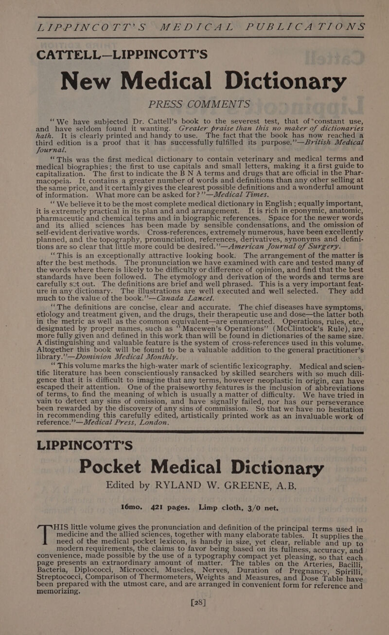 CATTELL—LIPPINCOTT’S New Medical Dictionary | PRESS COMMENTS “We have subjected Dr. Cattell’s book to the severest test, that ofconstant use, and have seldom found it wanting. Greater praise than this no maker of dictionaries hath. It is clearly printed and handy to use. The fact that the book has now reached a third edition isa proof that it has successfully fulfilled its purpose.”—British Medical Journal, “ This was the first medical dictionary to contain veterinary and medical terms and medical biographies; the first to use capitals and small letters, making it a first guide to capitalization. The first to indicate the B N A terms and drugs that are official in the Phar- macopeia. It contains a greater number of words and definitions than any other selling at the same price, and it certainly gives the clearest possible definitions and a wonderful amount of information. What more can be asked for?’’—Medical Times. ‘““ We believe it to be the most complete medical dictionary in English ; equally important, it is extremely practical in its plan and and arrangement. It is rich in eponymic, anatomic, pharmaceutic and chemical terms and in biographic references. Space for the newer words and its allied sciences has been made by sensible condensations, and the omission of self-evident derivative words. Cross-references, extremely numerous, have been excellently planned, and the topography, pronunciation, references, derivatives, synonyms and defini- tions are so clear that little more could be desired.”,—American Journal of Surgery. “‘This is an exceptionally attractive looking book. The arrangement of the matter is after the best methods. The pronunciation we have examined with care and tested many of the words where there is likely to be difficulty or difference of opinion, and find that the best standards have been followed. The etymology and derivation of the words and terms are carefully sct out. The definitions are brief and well phrased. This is a very important feat- ure in any dictionary. The illustrations are well executed and well selected. They add much to the value of the book.’”’—Canada Lancet. ““The definitions are concise, clear and accurate. The chief diseases have symptoms, etiology and treatment given, and the drugs, their therapeutic use and dose—the latter both in the metric as well as the common equivalent—are enumerated. Operations, rules, etc., designated by proper names, such as ‘‘ Macewen’s Operations’? (McClintock’s Rule), are more fully given and defined in this work than will be found in dictionaries of the same size. A distinguishing and valuable feature is the system of cross-references used in this volume. Altogether this book will be found to be a valuable addition to the general practitioner’s library.’’—Dominion Medical Monthly. “ “ This volume marks the high-water mark of scientific lexicography. Medical and scien- tific literature has been conscientiously ransacked by skilled searchers with so much dili- gence that it is difficult to imagine that any terms, however neoplastic in origin, can have escaped their attention. One of the praiseworthy features is the inclusion of abbreviations of terms, to find the meaning of which is usually a matter of difficulty. We have tried in vain to detect any sins of omission, and have signally failed, nor has our perseverance been rewarded by the discovery of any sins of commission. So that we have no hesitation in recommending this carefully edited, artistically printed work as an invaluable work of reference.’’—Medical Press, London. LIPPINCOTT’S Pocket Medical Dictionary Edited by RYLAND W. GREENE, A.B. I6mo. 421 pages. Limp cloth, 3/0 net. medicine and the allied sciences, together with many elaborate tables. It supplies the need of the medical pocket lexicon, is handy in size, yet clear, reliable and up to modern requirements, the claims to favor being based on its fullness, accuracy, and convenience, made possible by the use of a typography compact yet pleasing, so that each page presents an extraordinary amount of matter. The tables on the Arteries. Bacilli Bacteria, Diplococci, Micrococci, Muscles, Nerves, Duration of Pregnancy ’ Spirilli, Streptococci, Comparison of Thermometers, Weights and Measures, and Dose Table en been prepared with the utmost care, and are arranged in convenient form for reference and memorizing. [28] Tim little volume gives the pronunciation and definition of the principal terms used in