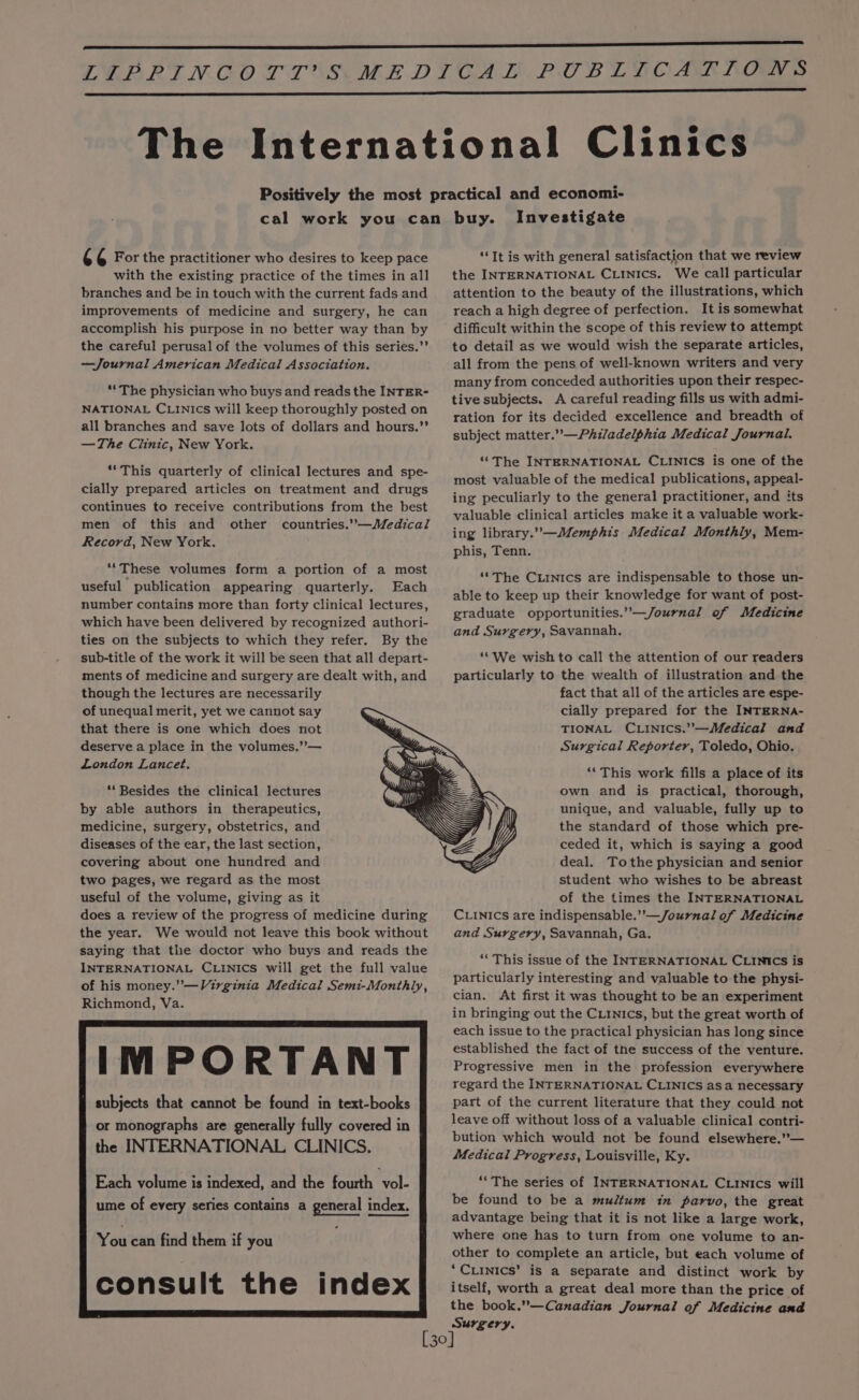 4 ¢ For the practitioner who desires to keep pace with the existing practice of the times in all branches and be in touch with the current fads and improvements of medicine and surgery, he can accomplish his purpose in no better way than by the careful perusal of the volumes of this series.’’ —Journal American Medical Association. “The physician who buys and reads the INTER- NATIONAL CLINICS will keep thoroughly posted on all branches and save lots of dollars and hours.”’ —The Clinic, New York. ““This quarterly of clinical lectures and spe- cially prepared articles on treatment and drugs continues to receive contributions from the best men of this and other countries.”—Medical Record, New York. ‘‘These volumes form a portion of a most useful publication appearing quarterly. Each number contains more than forty clinical lectures, which have been delivered by recognized authori- ties on the subjects to which they refer. By the sub-title of the work it will be seen that all depart- ments of medicine and surgery are dealt with, and though the lectures are necessarily of unequal merit, yet we cannot say that there is one which does not deserve a place in the volumes,”’— London Lancet. ‘‘Besides the clinical lectures by able authors in therapeutics, medicine, surgery, obstetrics, and diseases of the ear, the last section, covering about one hundred and two pages, we regard as the most useful of the volume, giving as it does a review of the progress of medicine during the year. We would not leave this book without saying that the doctor who buys and reads the INTERNATIONAL CLINICS will get the full value of his money.” —Virginia Medical Semi-Monthly, Richmond, Va. IMPORTANT f subjects that cannot be found in text-books or monographs are generally fully covered in | the INTERNATIONAL CLINICS. Each volume is indexed, and the fourth vol- ume of every series contains a general index. index Investigate “It is with general satisfaction that we review the INTERNATIONAL CLINICS. We call particular attention to the beauty of the illustrations, which reach a high degree of perfection. It is somewhat difficult within the scope of this review to attempt to detail as we would wish the separate articles, all from the pens of well-known writers and very many from conceded authorities upon their respec- tive subjects. A careful reading fills us with admi- ration for its decided excellence and breadth of subject matter.” —Philadelphia Medical Journal. ‘“‘The INTERNATIONAL CLINICS is one of the most valuable of the medical publications, appeal- ing peculiarly to the general practitioner, and its valuable clinical articles make it a valuable work- ing library.’—Memphis Medical Monthly, Mem- phis, Tenn. ‘*The CLINICS are indispensable to those un- able to keep up their knowledge for want of post- graduate opportunities.”—/Journal of Medicine and Surgery, Savannah. ‘*We wish to call the attention of our readers particularly to the wealth of illustration and the fact that all of the articles are espe- cially prepared for the INTERNA- TIONAL CLINICS.’’—Medical and Surgical Reporter, Toledo, Ohio. ‘This work fills a place of its own and is practical, thorough, unique, and valuable, fully up to the standard of those which pre- ceded it, which is saying a good deal. Tothe physician and senior student who wishes to be abreast of the times the INTERNATIONAL CLINICS are indispensable.’’—Journal of Medicine and Surgery, Savannah, Ga. ‘“This issue of the INTERNATIONAL CLINICcs is particularly interesting and valuable to the physi- cian. At first it was thought to be an experiment in bringing out the CLinics, but the great worth of each issue to the practical physician has long since established the fact of the success of the venture. Progressive men in the profession everywhere regard the INTERNATIONAL CLINICS as a necessary part of the current literature that they could not leave off without loss of a valuable clinical contri- bution which would not be found elsewhere.”— Medical Progress, Louisville, Ky. ““The series of INTERNATIONAL CLINICS will be found to be a multum in parvo, the great advantage being that it is not like a large work, where one has to turn from one volume to an- other to complete an article, but each volume of ‘Cxinics’ is a separate and distinct work by itself, worth a great deal more than the price of the book.”—Canadian Journal of Medicine and Surgery.