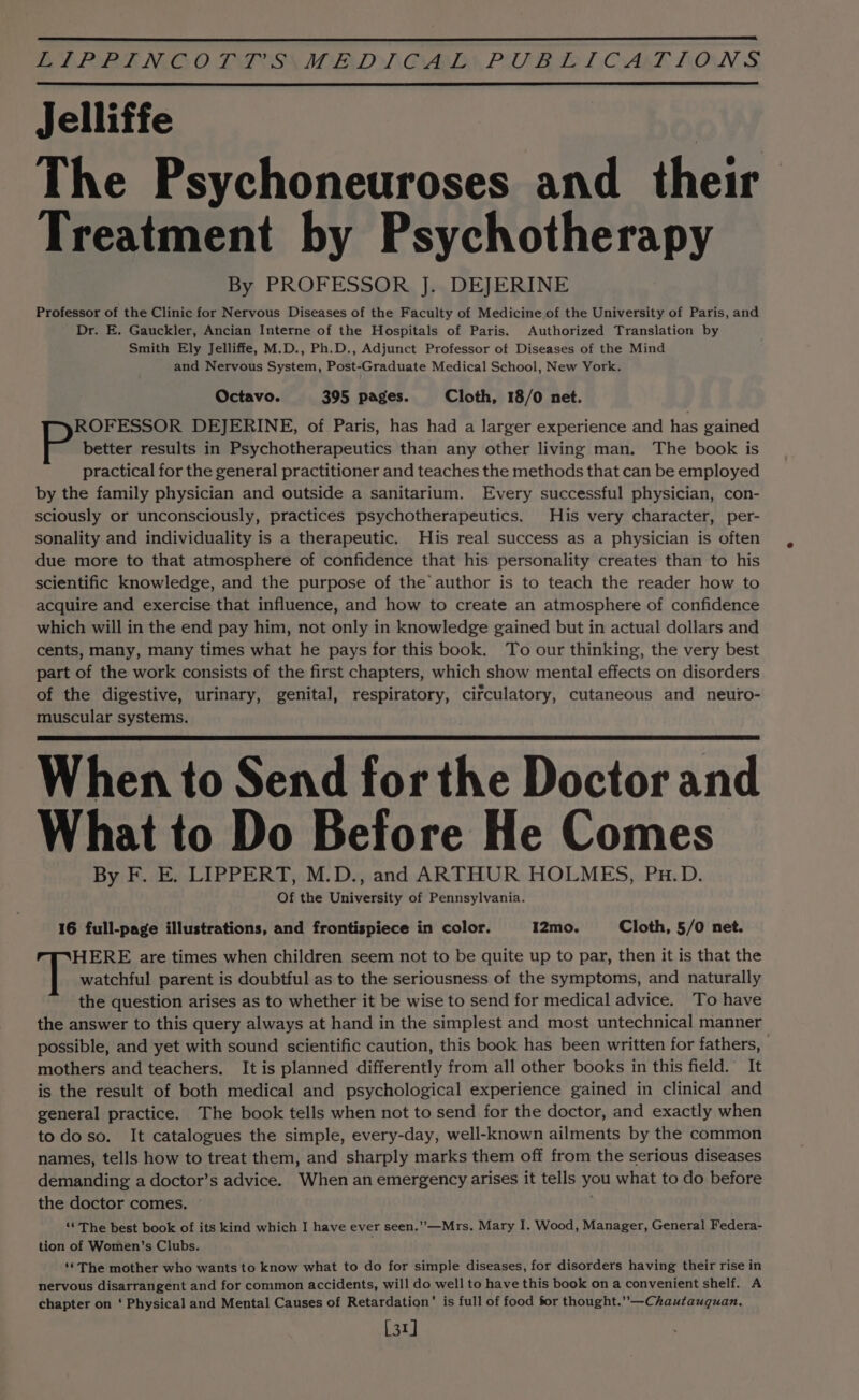 BA IORE NGG O DP OSS IED TCAD POU RTP: (OAL, BONS, Jelliffe The Psychoneuroses and their Treatment by Psychotherapy By PROFESSOR J. DEJERINE Professor of the Clinic for Nervous Diseases of the Faculty of Medicine.of the University of Paris, and Dr. E. Gauckler, Ancian Interne of the Hospitals of Paris. Authorized Translation by Smith Ely Jelliffe, M.D., Ph.D., Adjunct Professor of Diseases of the Mind and Nervous System, Post-Graduate Medical School, New York. Octavo. 395 pages. Cloth, 18/0 net. ROFESSOR DEJERINE, of Paris, has had a larger experience and has gained better results in Psychotherapeutics than any other living man. The book is practical for the general practitioner and teaches the methods that can be employed by the family physician and outside a sanitarium. Every successful physician, con- sciously or unconsciously, practices psychotherapeutics. His very character, per- sonality and individuality is a therapeutic. His real success as a physician is often due more to that atmosphere of confidence that his personality creates than to his scientific knowledge, and the purpose of the author is to teach the reader how to acquire and exercise that influence, and how to create an atmosphere of confidence which will in the end pay him, not only in knowledge gained but in actual dollars and cents, many, many times what he pays for this book. To our thinking, the very best part of the work consists of the first chapters, which show mental effects on disorders of the digestive, urinary, genital, respiratory, circulatory, cutaneous and neuro- muscular systems. When to Send for the Doctor and What to Do Before He Comes By F. E. LIPPERT, M.D., and ARTHUR HOLMES, Pu.D. Of the University of Pennsylvania. 16 full-page illustrations, and frontispiece in color. I2mo. Cloth, 5/0 net. HERE are times when children seem not to be quite up to par, then it is that the watchful parent is doubtful as to the seriousness of the symptoms, and naturally the question arises as to whether it be wise to send for medical advice. To have the answer to this query always at hand in the simplest and most untechnical manner possible, and yet with sound scientific caution, this book has been written for fathers, mothers and teachers. It is planned differently from all other books in this field. It is the result of both medical and psychological experience gained in clinical and general practice. The book tells when not to send for the doctor, and exactly when todo so. It catalogues the simple, every-day, well-known ailments by the common names, tells how to treat them, and sharply marks them off from the serious diseases demanding a doctor’s advice. When an emergency arises it tells you what to do before the doctor comes. “The best book of its kind which I have ever seen.’”’-—Mrs. Mary I. Wood, Manager, General Federa- tion of Women’s Clubs. ‘¢ The mother who wants to know what to do for simple diseases, for disorders having their rise in nervous disarrangent and for common accidents, will do well to have this book on a convenient shelf. A chapter on ‘ Physical and Mental Causes of Retardation’ is full of food for thought.”—Chautauquan. [31]