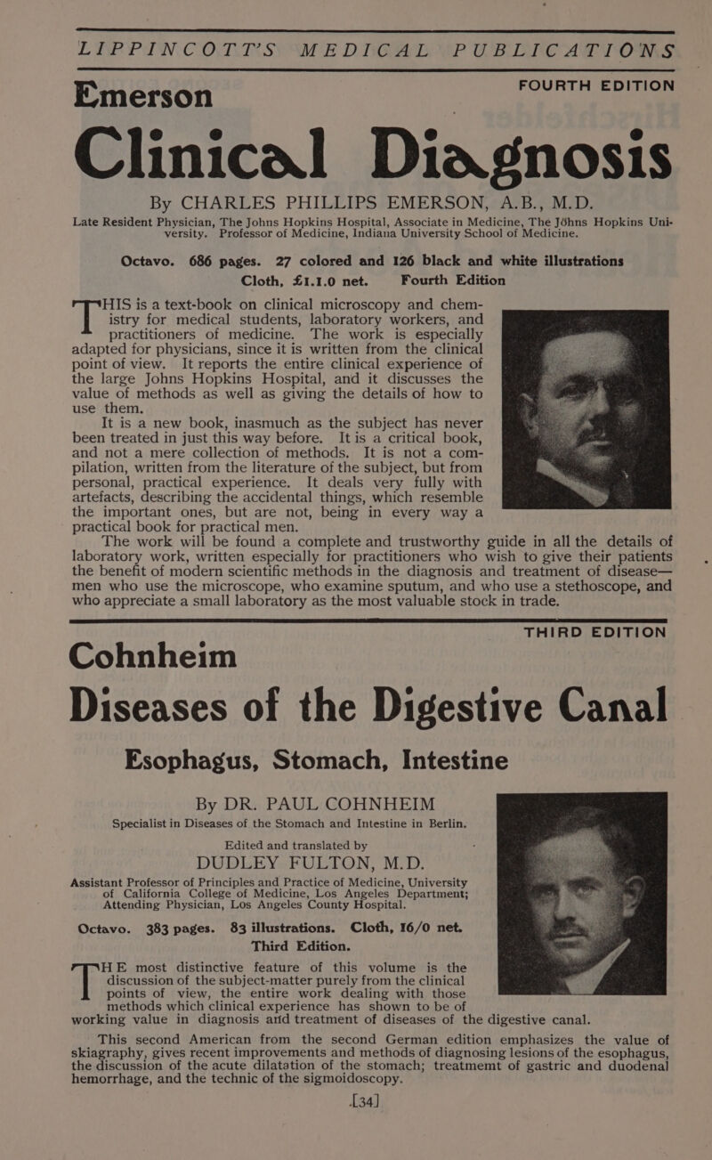LIP PIN CORRSY WE DOA WP OB DIC ART OMS FOURTH EDITION Emerson Clinical Diagnosis By CHARLES PHILLIPS EMERSON, A.B., M.D. Late Resident Physician, The Johns Hopkins Hospital, Associate in Medicine, The Jéhns Hopkins Uni- versity. Professor of Medicine, Indiana University School of Medicine. Octavo. 686 pages. 27 colored and 126 black and white illustrations Cloth, £1.1.0 net. Fourth Edition HIS is a text-book on clinical microscopy and chem- ae istry for medical students, laboratory workers, and practitioners of medicine. The work is especially adapted for physicians, since it is written from the clinical point of view. It reports the entire clinical experience of the large Johns Hopkins Hospital, and it discusses the value of methods as well as giving the details of how to use them. It is a new book, inasmuch as the subject has never been treated in just this way before. It is a critical book, and not a mere collection of methods. It is not a com- pilation, written from the literature of the subject, but from personal, practical experience. It deals very fully with artefacts, describing the accidental things, which resemble the important ones, but are not, being in every way a practical book for practical men. The work will be found a complete and trustworthy guide in all the details of laboratory work, written especially for practitioners who wish to give their patients the benefit of modern scientific methods in the diagnosis and treatment of disease— men who use the microscope, who examine sputum, and who use a stethoscope, and who appreciate a small laboratory as the most valuable stock in trade. Cohnheim Diseases of the Digestive Canal Esophagus, Stomach, Intestine THIRD EDITION By DR. PAUL COHNHEIM Specialist in Diseases of the Stomach and Intestine in Berlin. Edited and translated by DUDLEY FULTON, M.D. Assistant Professor of Principles and Practice of Medicine, University of California College of Medicine, Los Angeles Department; Attending Physician, Los Angeles County Hospital. Octavo. 383 pages. 83 illustrations. Cloth, 16/0 net. Third Edition. HE most distinctive feature of this volume is the | discussion of the subject-matter purely from the clinical points of view, the entire work dealing with those methods which clinical experience has shown to be of working value in diagnosis arid treatment of diseases of the digestive canal. This second American from the second German edition emphasizes the value of skiagraphy, gives recent improvements and methods of diagnosing lesions of the esophagus, the discussion of the acute dilatation of the stomach; treatmemt of gastric and duodenal hemorrhage, and the technic of the sigmoidoscopy. 134]