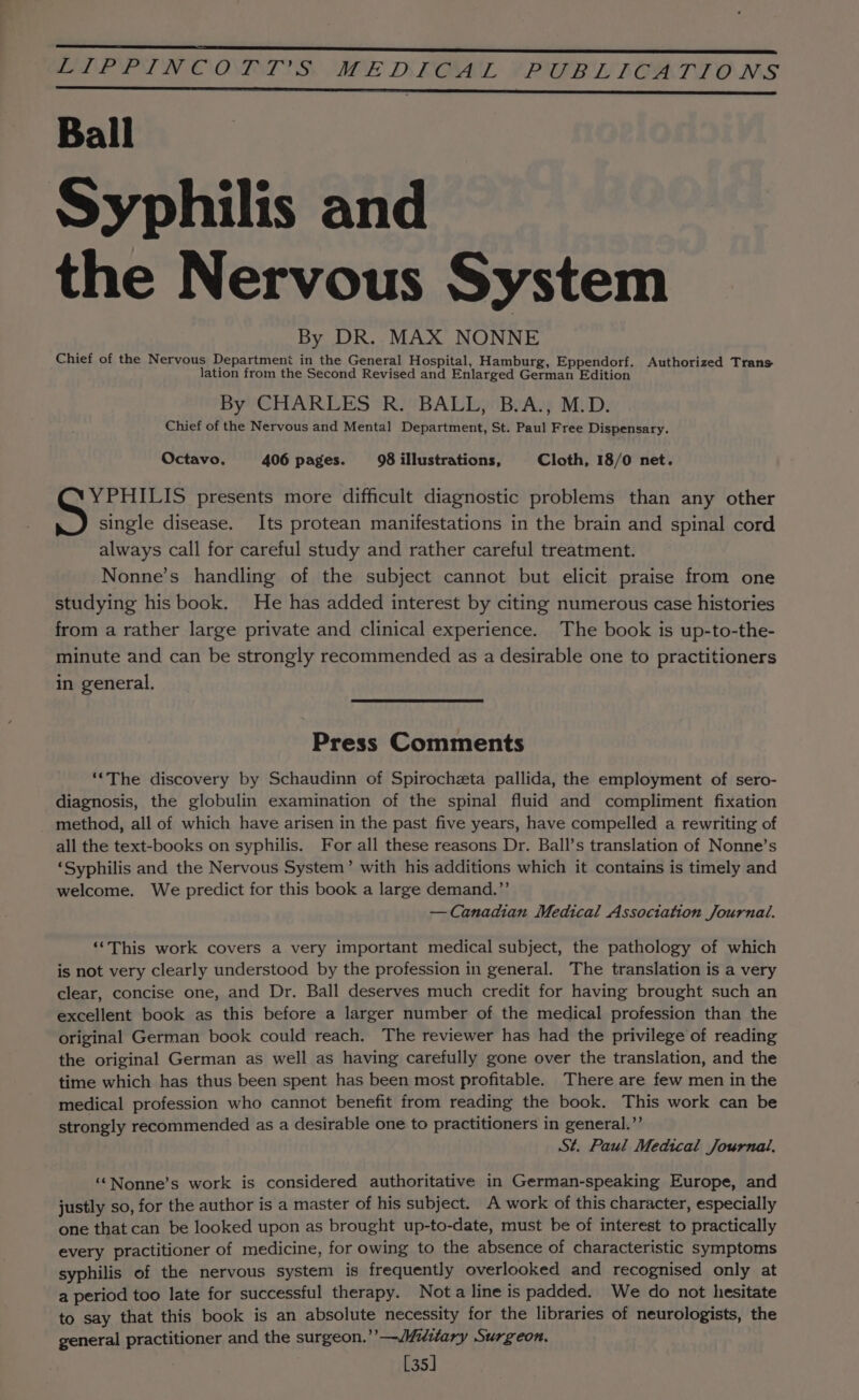 EE BLE PIN OOIST SS WE DEOL (PCB LIGATIONS Ball Syphilis and the Nervous System By DR. MAX NONNE Chief of the Nervous Department in the General Hospital, Hamburg, Eppendorf. Authorized Trans lation from the Second Revised and Enlarged German Edition By CHARLES R. BALL, B.A., M.D. Chief of the Nervous and Mental Department, St. Paul Free Dispensary. Octavo, 406 pages. 98 illustrations, Cloth, 18/0 net. YPHILIS presents more difficult diagnostic problems than any other S single disease. Its protean manifestations in the brain and spinal cord always call for careful study and rather careful treatment. Nonne’s handling of the subject cannot but elicit praise from one studying his book. He has added interest by citing numerous case histories from a rather large private and clinical experience. The book is up-to-the- minute and can be strongly recommended as a desirable one to practitioners in general. Press Comments ‘“‘The discovery by Schaudinn of Spirocheta pallida, the employment of sero- diagnosis, the globulin examination of the spinal fluid and compliment fixation method, all of which have arisen in the past five years, have compelled a rewriting of all the text-books on syphilis. For all these reasons Dr. Ball’s translation of Nonne’s ‘Syphilis and the Nervous System’ with his additions which it contains is timely and welcome. We predict for this book a large demand.”’ — Canadian Medical Association Journal. ‘“‘This work covers a very important medical subject, the pathology of which is not very clearly understood by the profession in general. The translation is a very clear, concise one, and Dr. Ball deserves much credit for having brought such an excellent book as this before a larger number of the medical profession than the original German book could reach. The reviewer has had the privilege of reading the original German as well as having carefully gone over the translation, and the time which has thus been spent has been most profitable. There are few men in the medical profession who cannot benefit from reading the book. This work can be strongly recommended as a desirable one to practitioners in general.’’ St. Paul Medical Journal. ‘“Nonne’s work is considered authoritative in German-speaking Europe, and justly so, for the author is a master of his subject. A work of this character, especially one that can be looked upon as brought up-to-date, must be of interest to practically every practitioner of medicine, for owing to the absence of characteristic symptoms syphilis of the nervous system is frequently overlooked and recognised only at a period too late for successful therapy. Nota line is padded. We do not hesitate to say that this book is an absolute necessity for the libraries of neurologists, the general practitioner and the surgeon.’”’—/Mitlary Surgeon. [35]