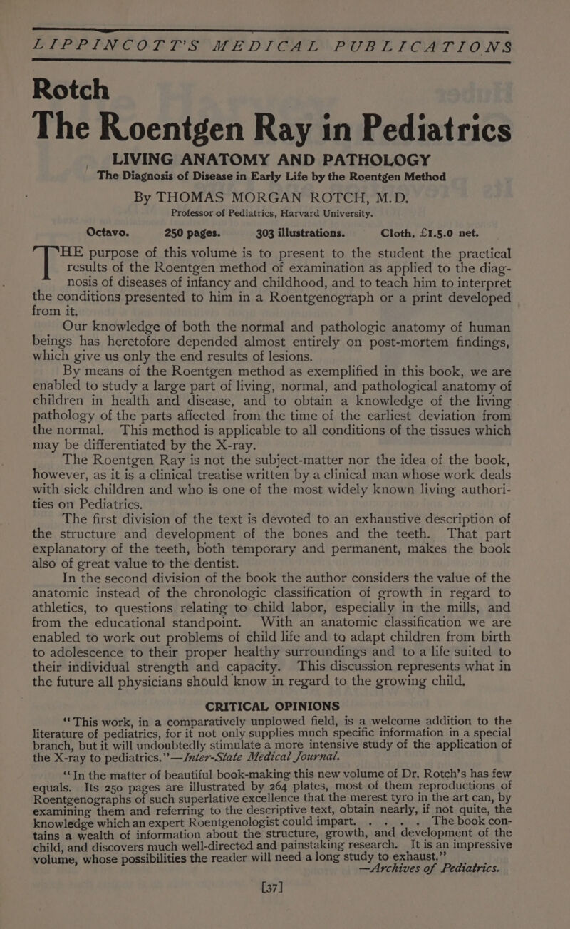 LPEIPDPPOCOT TE SUMED) CLE. PUB L POALRION§ Rotch The Roentgen Ray in Pediatrics LIVING ANATOMY AND PATHOLOGY The Diagnosis of Disease in Early Life by the Roentgen Method By THOMAS MORGAN ROTCH, M.D. Professor of Pediatrics, Harvard University. Octavo. 250 pages. 303 illustrations. Cloth, £1.5.0 net. HE purpose of this volume is to present to the student the practical results of the Roentgen method of examination as applied to the diag- nosis of diseases of infancy and childhood, and to teach him to interpret us conditions presented to him in a Roentgenograph or a print developed rom it. Our knowledge of both the normal and pathologic anatomy of human beings has heretofore depended almost entirely on post-mortem findings, which give us only the end results of lesions. By means of the Roentgen method as exemplified in this book, we are enabled to study a large part of living, normal, and pathological anatomy of children in health and disease, and to obtain a knowledge of the living pathology of the parts affected from the time of the earliest deviation from the normal. This method is applicable to all conditions of the tissues which may be differentiated by the X-ray. The Roentgen Ray is not the subject-matter nor the idea of the book, however, as it is a clinical treatise written by a clinical man whose work deals with sick children and who is one of the most widely known living authori- ties on Pediatrics. The first division of the text is devoted to an exhaustive description of the structure and development of the bones and the teeth. That part explanatory of the teeth, both temporary and permanent, makes the book also of great value to the dentist. In the second division of the book the author considers the value of the anatomic instead of the chronologic classification of growth in regard to athletics, to questions relating to child labor, especially in the mills, and from the educational standpoint. With an anatomic classification we are enabled to work out problems of child life and ta adapt children from birth to adolescence to their proper healthy surroundings and to a life suited to their individual strength and capacity. This discussion represents what in the future all physicians should know in regard to the growing child. CRITICAL OPINIONS ‘This work, in a comparatively unplowed field, is a welcome addition to the literature of pediatrics, for it not only supplies much specific information in a special branch, but it will undoubtedly stimulate a more intensive study of the application of the X-ray to pediatrics.” —Jnter-State Medical Journal. “‘In the matter of beautiful book-making this new volume of Dr, Rotch’s has few equals. Its 250 pages are illustrated by 264 plates, most of them reproductions of Roentgenographs of such superlative excellence that the merest tyro in the art can, by examining them and referring to the descriptive text, obtain nearly, if not quite, the knowledge which an expert Roentgenologist could impart. . . . . The book con- tains a wealth of information about the structure, growth, and development of the child, and discovers much well-directed and painstaking research. It is an impressive volume, whose possibilities the reader will need along study toexhaust.” —Archives of Pediatrics. 37]