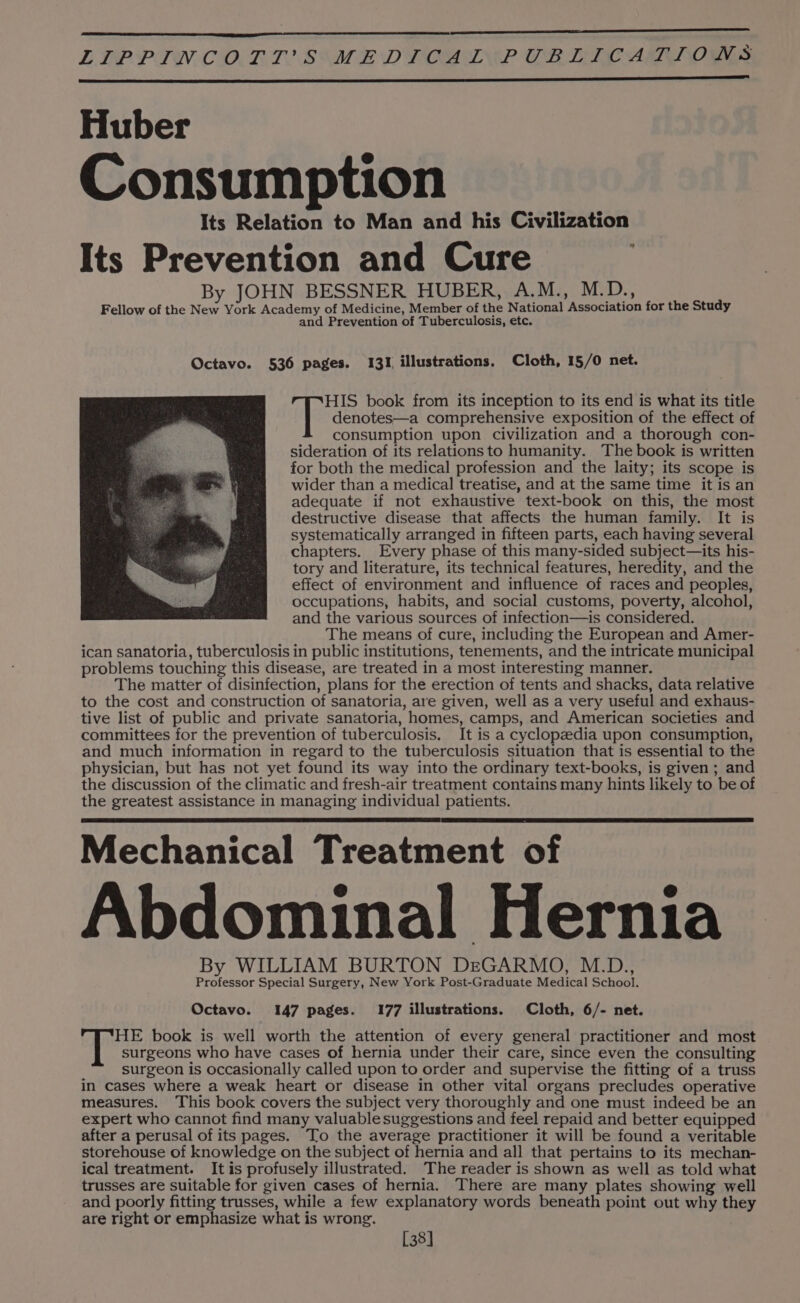 LIPPINCOTT SIMEDTIOAINE CBLICALTTOSNS Huber Consumption Its Relation to Man and his Civilization Its Prevention and Cure By JOHN BESSNER HUBER, A.M., M.D. b] Fellow of the New York Academy of Medicine, Member of the National Association for the Study and Prevention of Tuberculosis, etc. Octavo. 536 pages. 131 illustrations. Cloth, 15/0 net. denotes—a comprehensive exposition of the effect of consumption upon civilization and a thorough con- sideration of its relationsto humanity. The book is written for both the medical profession and the laity; its scope is wider than a medical treatise, and at the same time it is an adequate if not exhaustive text-book on this, the most destructive disease that affects the human family. It is systematically arranged in fifteen parts, each having several chapters. Every phase of this many-sided subject—its his- tory and literature, its technical features, heredity, and the effect of environment and influence of races and peoples, occupations, habits, and social customs, poverty, alcohol, and the various sources of infection—is considered. The means of cure, including the European and Amer- ican sanatoria, tuberculosis in public institutions, tenements, and the intricate municipal problems touching this disease, are treated in a most interesting manner. The matter of disinfection, plans for the erection of tents and shacks, data relative to the cost and construction of sanatoria, are given, well as a very useful and exhaus- tive list of public and private sanatoria, homes, camps, and American societies and committees for the prevention of tuberculosis. It is a cyclopzdia upon consumption, and much information in regard to the tuberculosis situation that is essential to the physician, but has not yet found its way into the ordinary text-books, is given; and the discussion of the climatic and fresh-air treatment contains many hints likely to be of the greatest assistance in managing individual patients. [eer book from its inception to its end is what its title Mechanical Treatment of Abdominal Hernia By WILLIAM BURTON DeGARMO, M.D., Professor Special Surgery, New York Post-Graduate Medical School. Octavo. 147 pages. 177 illustrations. Cloth, 6/- net. HE book is well worth the attention of every general practitioner and most surgeons who have cases of hernia under their care, since even the consulting surgeon is occasionally called upon to order and supervise the fitting of a truss in cases where a weak heart or disease in other vital organs precludes operative measures. This book covers the subject very thoroughly and one must indeed be an expert who cannot find many valuable suggestions and feel repaid and better equipped after a perusal of its pages. To the average practitioner it will be found a veritable storehouse of knowledge on the subject of hernia and all that pertains to its mechan- ical treatment. It is profusely illustrated. The reader is shown as well as told what trusses are suitable for given cases of hernia. There are many plates showing well and poorly fitting trusses, while a few explanatory words beneath point out why they are right or emphasize what is wrong. [38]
