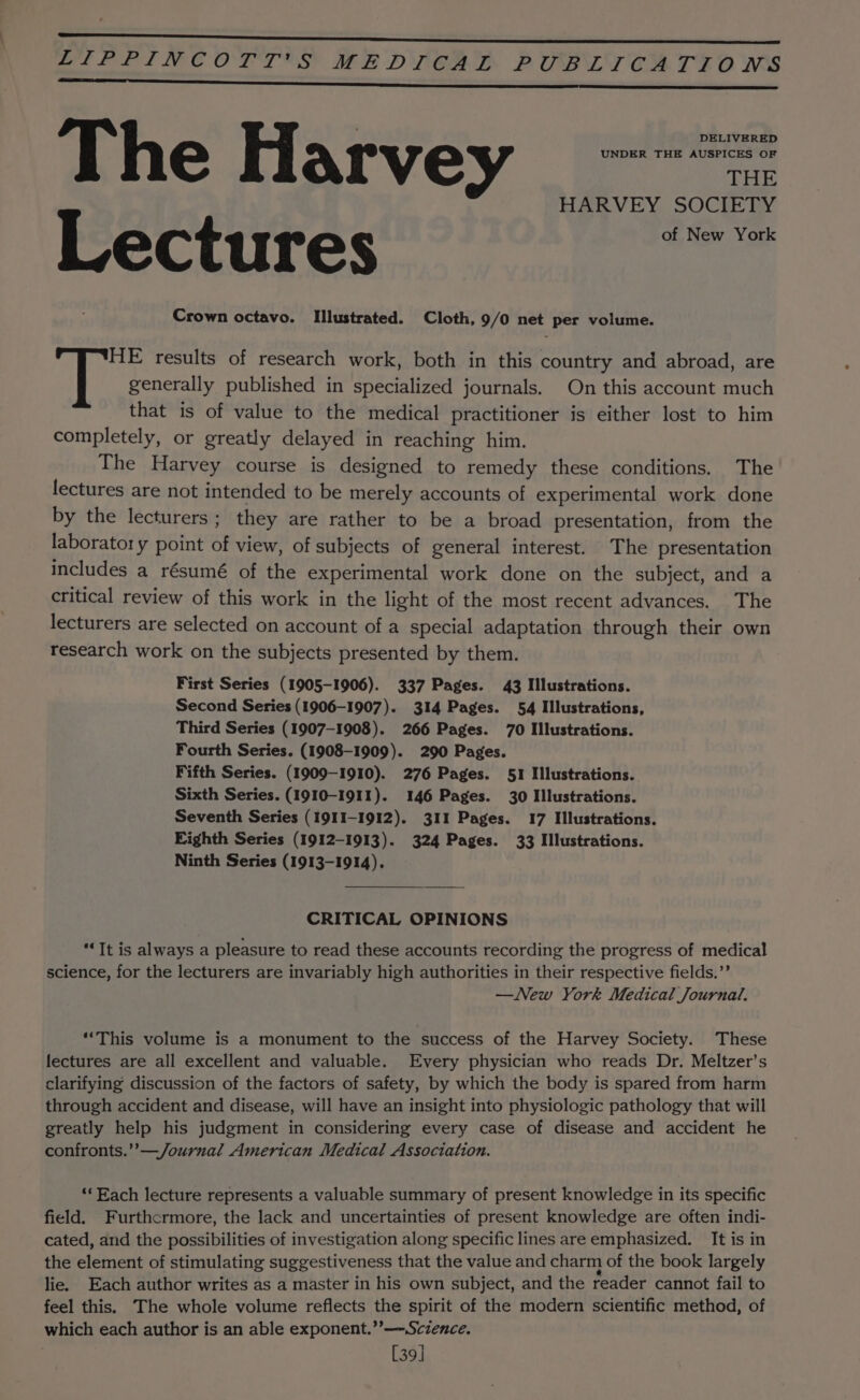BPLIFPINCOLRLT®S MEDTICEEED POSLICATSO NS DELIVERED The H arvey wo HARVEY SOCIETY Lectures raters Crown octavo. Illustrated. Cloth, 9/0 net per volume. a results of research work, both in this country and abroad, are generally published in specialized journals. On this account much that is of value to the medical practitioner is either lost to him completely, or greatly delayed in reaching him. The Harvey course is designed to remedy these conditions. The lectures are not intended to be merely accounts of experimental work done by the lecturers ; they are rather to be a broad presentation, from the laboratory point of view, of subjects of general interest. The presentation includes a résumé of the experimental work done on the subject, and a critical review of this work in the light of the most recent advances. The lecturers are selected on account of a special adaptation through their own research work on the subjects presented by them. First Series (1905-1906). 337 Pages. 43 Illustrations. Second Series (1906-1907). 314 Pages. 54 Illustrations, Third Series (1907-1908). 266 Pages. 70 Illustrations. Fourth Series. (1908-1909). 290 Pages. Fifth Series. (1909-1910). 276 Pages. 51 Illustrations. Sixth Series. (1910-1911). 146 Pages. 30 Illustrations. Seventh Series (1911-1912). 311 Pages. 17 Illustrations. Eighth Series (1912-1913). 324 Pages. 33 Illustrations. Ninth Series (1913-1914). CRITICAL OPINIONS ‘Tt is always a pleasure to read these accounts recording the progress of medical science, for the lecturers are invariably high authorities in their respective fields.’’ —New York Medical Journal. ‘“‘This volume is a monument to the success of the Harvey Society. These lectures are all excellent and valuable. Every physician who reads Dr. Meltzer’s clarifying discussion of the factors of safety, by which the body is spared from harm through accident and disease, will have an insight into physiologic pathology that will greatly help his judgment in considering every case of disease and accident he confronts.’’—/ournal American Medical Association. ‘‘ Each lecture represents a valuable summary of present knowledge in its specific field. Furthcrmore, the lack and uncertainties of present knowledge are often indi- cated, and the possibilities of investigation along specific lines are emphasized. It is in the element of stimulating suggestiveness that the value and charm of the book largely lie. Each author writes as a master in his own subject, and the reader cannot fail to feel this. The whole volume reflects the spirit of the modern scientific method, of which each author is an able exponent.’’—-Sczence. [39]