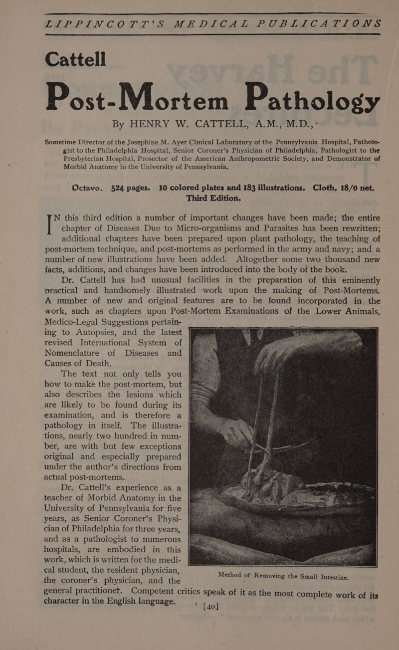 TIOPP TN CIO DL AS ALE DEGAS Ps GB EC A LG Cattell Post-Mortem Pathology By HENRY W. CATTELL, A.M., M.D.,’ Sometime Director of the Josephine M. Ayer Clinical Laboratory of the Pennsylvania Hospital, Patholo- gist to the Philadelphia Hospital, Senior Coroner’s Physician of Philadelphia, Pathologist to the Presbyterian Hospital, Prosector of the American Anthropometric Society, and Demonstrator of Morbid Anatomy in the University of Pennsylvania. “Octavo. 524 pages. 10 colored plates and 183 illustrations. Cloth, 18/0 net. Third Edition. N this third edition a number of important changes have been made; the entire chapter of Diseases Due to Micro-organisms and Parasites has been rewritten; additional chapters have been prepared upon plant pathology, the teaching of post-mortem technique, and post-mortems as performed in the army and navy; and a number of new illustrations have been added. Altogether some two thousand new facts, additions, and changes have been introduced into the body of the book. Dr. Cattell has had unusual facilities in the preparation of this eminently practical and handsomely illustrated work upon the making of Post-Mortems. A number of new and original features are to be found incorporated in the work, such as chapters upon Post-Mortem Examinations of the Lower Animals, Medico-Legal Suggestions pertain- ing to Autopsies, and the latest revised International System of Nomenclature of Diseases and Causes of Death. The text not only tells you how to make the post-mortem, but also describes the lesions which are likely to be found during its examination, and is therefore a pathology in itself. The illustra- tions, nearly two hundred in num- ber, are with but few exceptions original and especially prepared under the author’s directions from actual post-mortems. Dr. Cattell’s experience as a teacher of Morbid Anatomy in the University of Pennsylvania for five years, as Senior Coroner’s Physi- cian of Philadelphia for three years, and as a pathologist to numerous hospitals, are embodied in this work, which is written for the medi- cal student, the resident physician, the coroner’s physician, and the general practitionet. Competent critics speak of it as the most complete work of its character in the English language. ib Ao