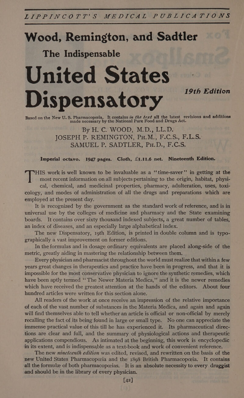 LELPPLIN C0. F T'S MEDICAL? OB DERPOALTTOWN s Wood, Remington, and Sadtler The Indispensable United States Dispensatory ~“ Based on the New U.S. Pharmacopceia. It contains zz the tex? all the latest revisions and additions made necessary by the National Pure Food and Drugs Act. By H. C. WOOD, M.D., LL.D. JOSEPH P. REMINGTON, Pu.M., F.C.S., F.L.S.° SAMUEL-P, SADTLER, Pu. D., 17C.S, Imperial octavo. 1947 pages. Cloth, £1.11.6 net. Nineteenth Edition. HIS work is well known to be invaluable as a ‘‘time-saver’’ in getting at the most recent information on all subjects pertaining to the origin, habitat, physi- cal, chemical, and medicinal properties, pharmacy, adulteration, uses, toxi- cology, and modes of administration of all the drugs and preparations which are employed at the present day. It is recognized by the government as the standard work of reference, and is in universal use by the colleges of medicine and pharmacy and the State examining boards. It contains over sixty thousand indexed subjects, a great number of tables, an index of diseases, and an especially large alphabetical index. The new Dispensatory, 19th Edition, is printed in double column and is typo- graphically a vast improvement on former editions. In the formulas and in dosage ordinary equivalents are placed along-side of the metric, greatly aiding in mastering the relationship between them. Every physician and pharmacist throughout the world must realize that within a few years great changes in therapeutics and practice have been in progress, and that it is impossible for the most conservative physician to ignore the synthetic remedies, which have been aptly termed ‘‘ The Newer Materia Medica,” and it is the newer remedies which have received the greatest attention at the hands of the editors. About four hundred articles were written for this section alone. All readers of the work at once receive an impression of the relative importance of each of the vast number of substances in the Materia Medica, and again and again will find themselves able to tell whether an article is official or non-official by merely recalling the fact of its being found in large or small type. No one can appreciate the immense practical value of this till he has experienced it. Its pharmaceutical direc- tions are clear and full, and the summary of physiological actions and therapeutic applications compendious, As intimated at the beginning, this work is encyclopedic in its extent, and is indispensable as a text-book and work of convenient reference. The new zineteenth edition was edited, revised, and rewritten on the basis of the new United States Pharmacopeceia and the 1898 British Pharmacopceia. It contains all the formule of both pharmacopceias. It is an absolute necessity to every druggist and should be in the library of every physician. [42]