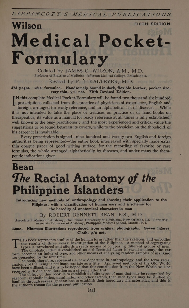 BF POPPING ORES ME DICE LEA PUBEKOAT TONS e FIFTH EDITION Wilson Medical Pocket- Formulary Collated by JAMES C. WILSON, A.M., M.D., Professor of Practice of Medicine, Jefferson Medical College, Philadelphia. Revised by F. J. KALTEYER, M.D. 272 pages. 2600 formulae. Handsomely bound in dark, flexible leather, pocket size, very thin, 9/0 net. Fifth Revised Edition. N this complete Medical Pocket-Formulary will be found two thousand six hundred prescriptions collected from the practice of physicians of éxperience, English and foreign, arranged for ready reference, and an alphabetical list of diseases. While it is not intended to take the place of treatises on practice or of hand-books on therapeutics, its value as a manual for ready reference at all times is fully established, well known to the busy practitioner ; and the most experienced and critical value the suggestions to be found between its covers, while to the physician on the threshold of his career it is invaluable. Every prescription is signed—nine hundred and twenty-two English and foreign authorities being represented—the entire book interleaved with specially made extra thin opaque paper of good writing surface, for the recording of favorite or rare formulas, the whole arranged alphabetically by diseases, and under many the thera- peutic indications given. Bean The Racial Anatomy gf the Philippine Islanders Introducing new methods of anthropology and showing their application to the Filipinos, with a classification of human ears and a scheme for the heredity of anatomical characters in man By ROBERT BENNETT BEAN, B.S., M.D. Associate Professor of Anatomy, The Tulane University of Louisiana, New Orleans, La. Formerly Associate Professor of Anatomy, Philippine Medical School, Manila, P. I. 12mo. Nineteen illustrations reproduced from original photographs. Seven figures Cloth, 9/0 net. Tite book represents studies of the human form rather than the skeleton, and embodies the results of three years’ investigation of the Filipinos. A method of segregating types is introduced and affords a ready means of comparing different groups of men. The omphalic index is established as a differential factor in racial anatomy, the ear form becomes an index of type, and other means of analyzing random samples of mankind are presented for the first time. The book, therefore, represents a new departure in anthropology, and the term racial anatomy of the living is not inappropriate as a title. Approved methods of the Old World have been utilized, and it is to be hoped that this contribution from the New World will be received with due consideration as a striving after truth. The object of this book is to establish definite types of man that may be recognized by ear form, cephalic index, nasal index and other factors, that such types may be studied in families through several generations to establish their hereditary characteristics, and this is the author’s reason for the present publication. [43]