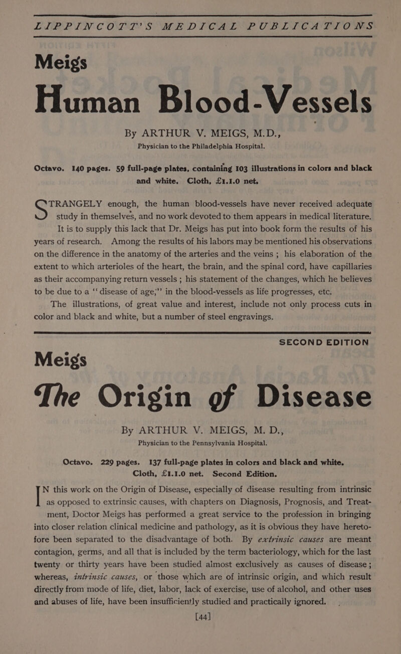 LLBPP EN COPE SME DLCAISP OB LIC ALLO WS Meigs Human Blood-Vessels By ARTHUR V. MEIGS, M.D., Physician to the Philadelphia Hospital. Octavo. 140 pages. 59 full-page plates, containing 103 illustrations in colors and black and white, Cloth, £1.1.0 net, fap ap era enough, the human blood-vessels have never received adequate study in themselves, and no work devoted to them appears in medical literature. It is to supply this lack that Dr. Meigs has put into book form the results of his years of research. Among the results of his labors may be mentioned his observations on the difference in the anatomy of the arteries and the veins ; his elaboration of the extent to which arterioles of the heart, the brain, and the spinal cord, have capillaries as their accompanying return vessels ; his statement of the changes, which he believes to be due to a ‘‘ disease of age;’’ in the blood-vessels as life progresses, etc. The illustrations, of great value and interest, include not only process cuts in color and black and white, but a number of steel engravings. SECOND EDITION Meigs The Origin gf Disease By ARTHUR V. MEIGS, M. D., Physician to the Pennsylvania Hospital. Octavo. 229 pages. 137 full-page plates in colors and black and white. Cloth, £1.1.0 net. Second Edition. N this work on the Origin of Disease, especially of disease resulting from intrinsic | as opposed to extrinsic causes, with chapters on Diagnosis, Prognosis, and Treat- ment, Doctor Meigs has performed a great service to the profession in bringing into closer relation clinical medicine and pathology, as it is obvious they have hereto- fore been separated to the disadvantage of both. By extrinsic causes are meant contagion, germs, and all that is included by the term bacteriology, which for the last twenty or thirty years have been studied aimost exclusively as causes of disease ; whereas, intrinsic causes, or those which are of intrinsic origin, and which result directly from mode of life, diet, labor, lack of exercise, use of alcohol, and other uses and abuses of life, have been insufficiently studied and practicaily ignored. [44]