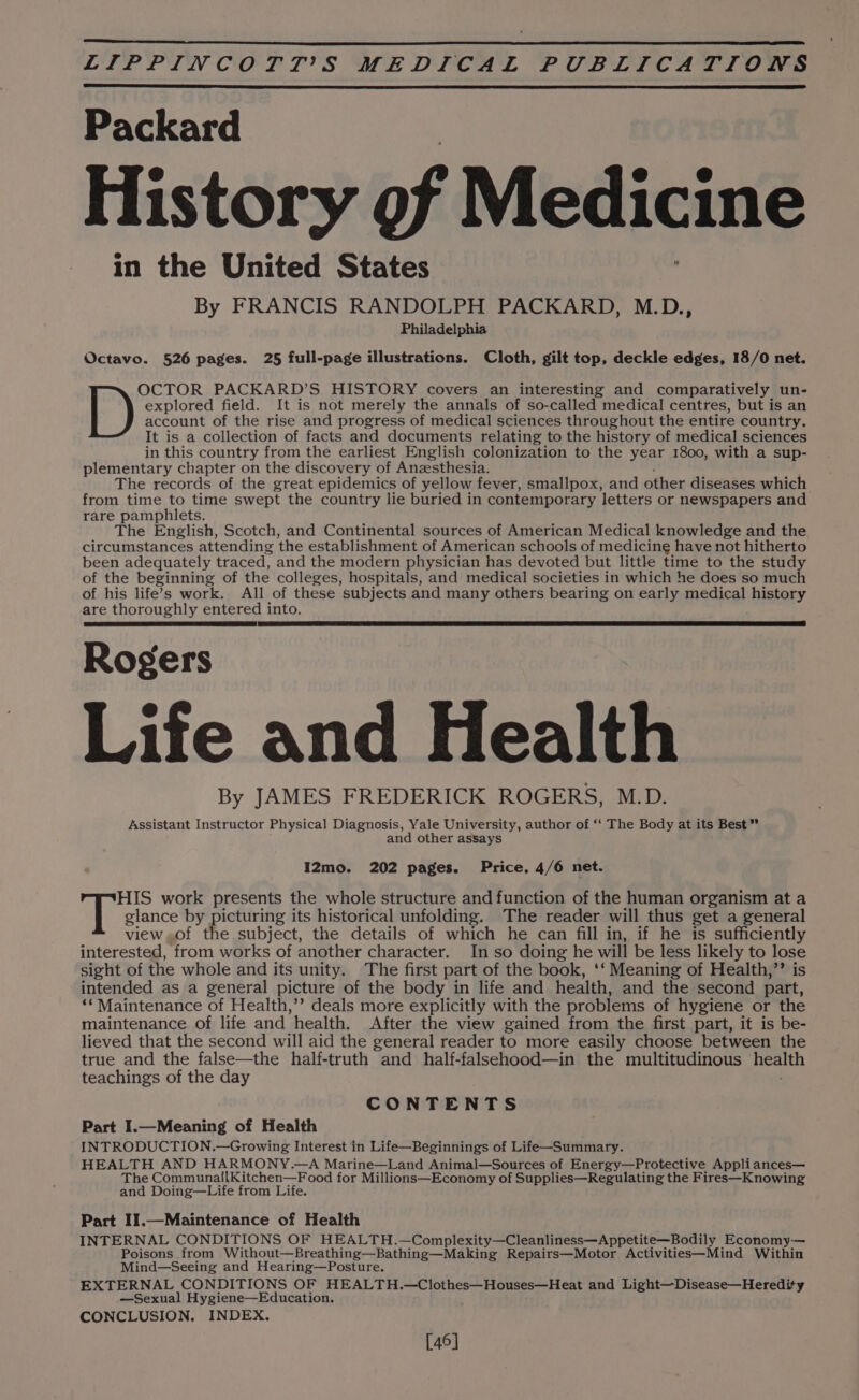 Packard History of Medicine in the United States By FRANCIS RANDOLPH PACKARD, M.D., Philadelphia Octavo. 526 pages. 25 full-page illustrations. Cloth, gilt top, deckle edges, 18/0 net. explored field. It is not merely the annals of so-called medical centres, but is an account of the rise and progress of medical sciences throughout the entire country. It is a collection of facts and documents relating to the history of medical sciences in this country from the earliest English colonization to the year 1800, with a sup- plementary chapter on the discovery of Anzesthesia. The records of the great epidemics of yellow fever, smallpox, and other diseases which from time to time swept the country lie buried in contemporary letters or newspapers and rare pamphlets. The English, Scotch, and Continental sources of American Medical knowledge and the circumstances attending the establishment of American schools of medicine have not hitherto been adequately traced, and the modern physician has devoted but little time to the study of the beginning of the colleges, hospitals, and medical societies in which he does so much of his life’s work. All of these subjects and many others bearing on early medical history are thoroughly entered into. Rogers Life and Health By JAMES FREDERICK ROGERS, M.D. Assistant Instructor Physical Diagnosis, Yale University, author of ‘‘ The Body at its Best” and other assays I2mo. 202 pages. Price, 4/6 net. Py ees PACKARD’S HISTORY covers an interesting and comparatively un- HIS work presents the whole structure and function of the human organism at a ah glance by picturing its historical unfolding. The reader will thus get a general view,of the subject, the details of which he can fill in, if he is sufficiently interested, from works of another character. In so doing he will be less likely to lose sight of the whole and its unity. The first part of the book, ‘‘ Meaning of Health,”’ is intended as a general picture of the body in life and health, and the second part, ‘* Maintenance of Health,’’ deals more explicitly with the problems of hygiene or the maintenance of life and health. After the view gained from the first part, it is be- lieved that the second will aid the general reader to more easily choose between the true and the false—the half-truth and half-falsehood—in the multitudinous health teachings of the day CONTENTS Part I.—Meaning of Health INTRODUCTION.—Growing Interest in Life—Beginnings of Life—Summary. HEALTH AND HARMONY.—A Marine—Land Animal—Sources of Energy—Protective Appliances— The CommunailKitchen—Food for Millions—Economy of Supplies—Regulating the Fires—Knowing and Doing—Life from Life. Part II1.—Maintenance of Health INTERNAL CONDITIONS OF HEALTH.—Complexity—Cleanliness—Appetite—Bodily Economy-— Poisons from Without—Breathing—Bathing—Making Repairs—Motor Activities—Mind Within Mind—Seeing and Hearing—Posture. EXTERNAL CONDITIONS OF HEALTH.—Clothes—Houses—Heat and Light—Disease—Heredity —Sexual Hygiene—Education. CONCLUSION. INDEX. [46]