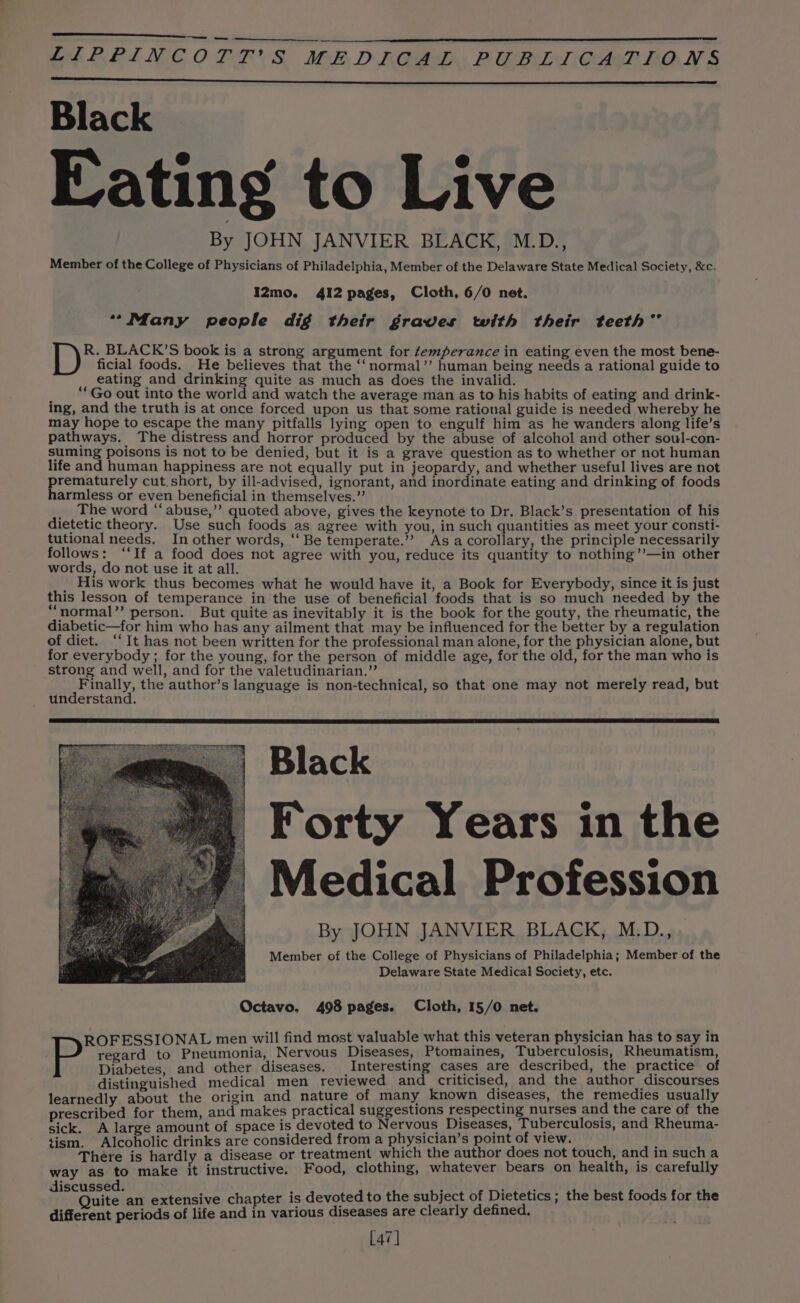 Black Eating to Live | By JOHN JANVIER BLACK, M.D., Member of the College of Physicians of Philadelphia, Member of the Delaware State Medical Society, &amp;c. I2mo. 412 pages, Cloth, 6/0 net. “Many people dig their graves with their teeth” R. BLACK’S book is a strong argument for femperance in eating even the most bene- ficial foods. He believes that the ‘‘normal’’ human being needs a rational guide to eating and drinking quite as much as does the invalid. “‘Go out into the world and watch the average man as to his habits of eating and drink- ing, and the truth is at once forced upon us that some rational guide is needed whereby he may hope to escape the many pitfalls lying open to engulf him as he wanders along life’s pathways. The distress and horror produced by the abuse of alcohol and other soul-con- suming poisons is not to be denied, but it is a grave question as to whether or not human life and human happiness are not equally put in jeopardy, and whether useful lives are not ah ae cut.short, by ill-advised, ignorant, and inordinate eating and drinking of foods armless or even beneficial in themselves.” The word “abuse,” quoted above, gives the keynote to Dr. Black’s presentation of his dietetic theory. Use such foods as agree with you, in such quantities as meet your consti- tutional needs. In other words, “ Be temperate.”’ Asa corollary, the principle necessarily follows: “If a food does not agree with you, reduce its quantity to nothing’’—in other words, do not use it at all. ad eS OM His work thus becomes what he would have it, a Book for Everybody, since it is just this lesson of temperance in the use of beneficial foods that is so much needed by the “normal” person. But quite as inevitably it is the book for the gouty, the rheumatic, the diabetic—for him who has any ailment that may be influenced for the better by a regulation of diet. “It has not been written for the professional man alone, for the physician alone, but for everybody ; for the young, for the person of middle age, for the old, for the man who is strong and well, and for the valetudinarian.”’ Finally, the author’s language is non-technical, so that one may not merely read, but understand. Black  Forty Years in the | Medical Profession By JOHN JANVIER BLACK, M.D., Member of the College of Physicians of Philadelphia; Member of the Delaware State Medical Society, etc. Octavo. 498 pages. Cloth, 15/0 net. regard to Pneumonia, Nervous Diseases, Ptomaines, Tuberculosis, Rheumatism, Diabetes, and other diseases. Interesting cases are described, the practice of distinguished medical men reviewed and criticised, and the author discourses learnedly about the origin and nature of many known diseases, the remedies usually prescribed for them, and makes practical suggestions respecting nurses and the care of the sick. A large amount of space is devoted to Nervous Diseases, Tuberculosis, and Rheuma- tism. Alcoholic drinks are considered from a physician’s point of view. : There is hardly a disease or treatment which the author does not touch, and in such a way as to make it instructive. Food, clothing, whatever bears on health, is carefully deccraiteeen extensive chapter is devoted to the subject of Dietetics ; the best foods for the different periods of life and in various diseases are clearly defined. 47] Paid to Pas men will find most valuable what this veteran physician has to say in