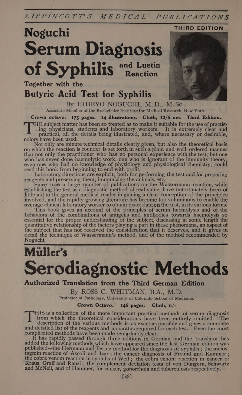 LIPPINCOTT SY ALE DVO PB Eee Aree THIRD EDITION Noguchi Serum Diagnosis of Syphilis “22° Together with the Butyric Acid Test for Syphilis By HIDEYO NOGUCHI, M.D., M.Sc., Associate Member of the Rockefeller Institute for Medical Research, New York. Crown octavo. 173 pages. 14 illustrations. Cloth, 12/6 net. Third Edition. HE subject matter has been so treated as to make it suitable for the use of practis- .ing physicians, students and laboratory workers. It is extremely clear and practical, all the details being illustrated, and, where necessary or desirable, colors have been used. | Not only are minute technical details clearly given, but also the theoretical basis on which the reaction is founder is set forth in such a plain and well ordered manner that not only the practitioner who has no personal experience with the test, but one who has never done haemolytic work, one who is ignorant of the immunity theory, even one who had no knowledge of physiology and physiological chemistry, could read this book from beginning to end with profit. Laboratory directions are explicit, both for performing the test and for preparing reagents and preserving them, immunizing the animals, etc. Since 1906 a large number of publications on the Wassermann reaction, while establishing the test as a diagnostic method of real value, have unfortunately been of little aid to the general medical reader in gaining a clear conception of the principles involved, and the rapidly growing literature has become too voluminous to enable the average Clinical laboratory worker to obtain exact dataon the test, in its various forms. This book gives an account of the principles of serum haemolysis and of the behaviors of the combinations of antigens and antibodies towards haemolysis so essential for the proper understanding of the subject, discussing at some length the quantitative relationship of the factors playing a part in these phenomena, an aspect of the subject that has not received the consideration that it deserves, and it gives in Sede ‘ 1e technique of Wassermann’s method, and of the method recommended by oguchi. Muller’s - Serodiagnostic Methods Authorized Translation from the Third German Edition By ROSS C. WHITMAN, B.A., M.D. Professor of Pathology, University of Colorado School of Medicine. Crown Octavo. 146 pages. Cloth, 6/- HIS is a collection of the more important practical methods of serum diagnosis from which the theoretical considerations have been entirely omitted. The description of the various methods is as exact as possible and gives a complete and detailed list of the reagents and apparatus required for each test. Even the most complicated methods have been made remarkably clear. It has rapidly passed through three editions in German and the translator has added the following methods, which have appeared since the last German edition was published—the Hermann and Perutz method for the diagnosis of syphilis ; the meios- tagmin reaction of Ascoli and Izar ; the cancer diagnosis of Freund and Kaminer ; the cobra venom reaction in syphilis of Weil; the cobra venom reaction in cancer of Kraus, Graff and Ranzi; the complement deviation tests of von Dungern, Schwartz and McNeil, and of Hammer, for cancer, gonorrhcea and tuberculosis respectively. [48]