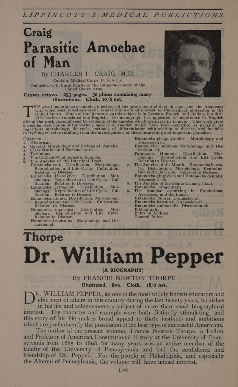 United States Army. 253 pages. illustrations. This work gives CHAPTER. Entamceba phagocytoides: Morphology and 1. Historical. Discussion of. 2. General Morphology and Biology of Amcebze. Enatamoeba undulans: Morphology and Dis- 3. Classification and Nomenclature, cussion of. 4. Technique. Paramceba Hominis: Distribution. Mor- 5. The Cultivation of parasitic Amoebze. phology. Reproduction and Life Cycle. 6. The Amoebz of the Intestinal Tract. Relation to Disease. Entameba coli: Distribution. Morphology. Reproduction and Life Cycle. Cultivation. Relation to Disease. Entamzeba Histolytica: Distribution. Mor- phology. Reproduction of Life Cycle. Cul- tivation. Relation to Diseases. Entamzeba Tetragena: Distribution. Mor- phology. Reproduction of Life Cycle. Cul- tivation, Relation to Disease. Entamezba minuta: Distribution. Morphology. Reproduction and Life Cycle. Cultivation. Relation to Disease. Entamceba nipponica: Distribution. Mor- phology. Reproduction and Life Cycle. Relation to Disease. The Amoehze of the Mouth. Entamoeba bucca- lis: Distribution. Morphology. Reproduc- tion and Life Cycle. Relation to Disease. Entamoeba gingivalis and Entameeba dentalis: Discussion of. The Amcebz of the Genito-Urinary Tract. Entamoeba _ urogenitalis. The Amoebze occurring in Abscesses, and the Lungs. Entamoeba miurai: Discussion of. Entameeba kartulisi: Discussion of. Entamoeba pulmonalis: Discussion of. Bibliograghy. Index of Authors. General Index. Exudations, Entamceba tropicalis: Morphology and Dis- cussion of. Thorpe Dr. William Pepper (A BIOGRAPHY) By FRANCIS NEWTON THORPE Illustrated. 8vo. Cloth, 18/0 net. R. WILLIAM PEPPER, as one of the most widely known educators and able men of affairs in this country during the last twenty years, furnishes in his life and achievements a subject of more than usual biographical interest. His character and example were both distinctly stimulating, and this story of his life makes broad appeal to thoSe instincts and ambitions which are preeminently the possession of the best type of successful Americans. The author of the present volume, Francis Newton Thorpe, a Fellow and Professor of American Constitutional History at the University of Penn- sylvania from 1885 to 1898, for many years was an active member of the faculty of the University of Pennsylvania and had the confidence and friendship of Dr. Pepper. For the people of Philadelphia, and especially the Alumni of Pennsylvania, the volume willl have unusal interest. [50]