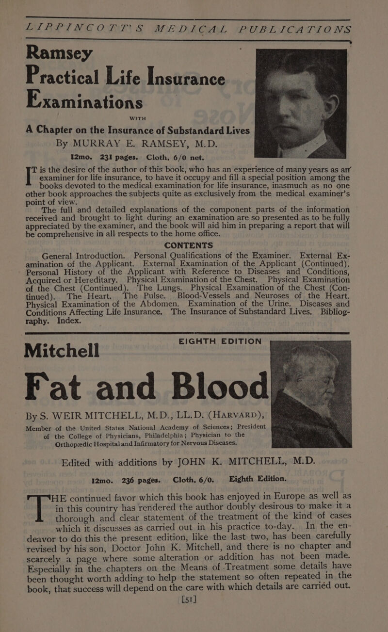 ESRI RG O TAR. &amp; ME DY RGSALL PEBIONI CA TAO NS Ramsey Practical Life Insurance Examinations WITH A Chapter on the Insurance of Substandard Lives By MURRAY E. RAMSEY, M.D. I2mo. 231 pages. Cloth, 6/0 net. T is the desire of the author of this book, who has an experience of many years as ary examiner for life insurance, to have it occupy and fill a special position among the books devoted to the medical examination for life insurance, inasmuch as no one other book approaches the subjects quite as exclusively from the medical examiner’s point of view. The full and detailed explanations of the component parts of the information received and brought to light during an examination are so presented as to be full appreciated by the examiner, and the book will aid him in preparing a report that will be comprehensive in all respects to the home office. CONTENTS _ General Introduction. Personal Qualifications of the Examiner. External Ex- amination of the Applicant. External Examination of the Applicant (Continued). Personal History of the Applicant with Reference to Diseases and Conditions Acquired or Hereditary. Physical Examination of the Chest. _ Physical Examination of the Chest (Continued). The Lungs. Physical Examination of the Chest (Con- tinued). The Heart. The Pulse. Blood-Vessels and Neuroses of the Heart. Physical Examination of the Abdomen. Examination of the Urine. Diseases and Conditions Affecting Life Insurance. The Insurance of Substandard Lives. Bibliog- raphy. Index. Mitchell Fat and Bloodg By S. WEIR MITCHELL, M.D., LL.D. (Harvarp), Member of the United States National Academy of Sciences; President of the College of Physicians, Philadelphia; Physician to the Orthopzedic Hospita] and Infirmatory for Nervous Diseases. Edited with additions by JOHN K. MITCHELL, M.D. I2mo. 236 pages. Cloth, 6/0. Eighth Edition. v SHE continued favor which this book has enjoyed in Europe as well as EIGHTH EDITION in this country has rendered the author doubly desirous to make it a thorough and clear statement of the treatment of the kind of cases which it discusses as carried out in his practice to-day. In the en- deavor to do this the present edition, like the last two, has been carefully revised by his son, Doctor John K. Mitchell, and there is no chapter and scarcely a page where some alteration or addition has not been made. Especially in the chapters on the Means of Treatment some details have been thought worth adding to help the statement so often repeated in the book, that success will depend on the care with which details are carriéd out. [51]
