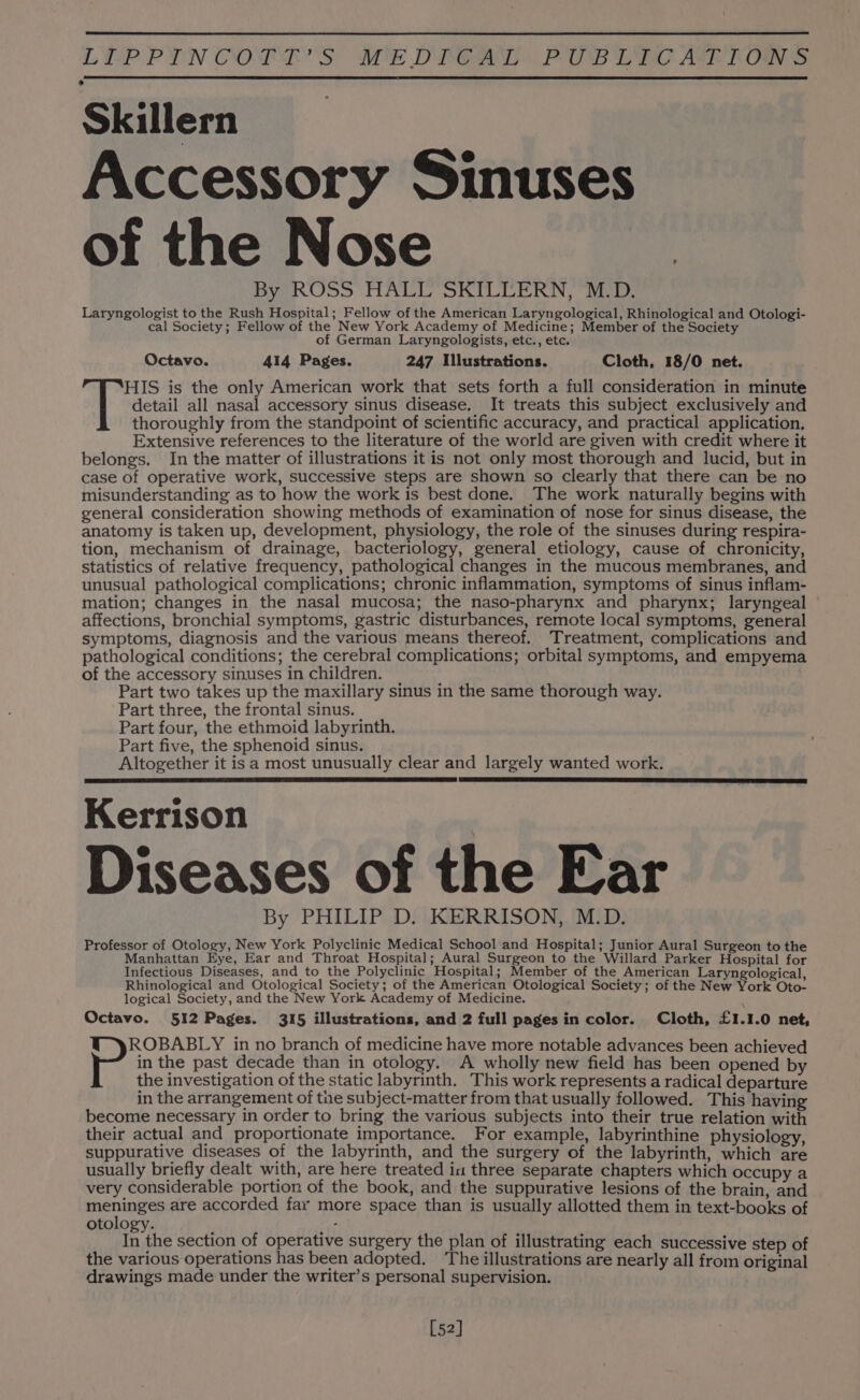 Skillern Accessory Sinuses of the Nose mats ByoROSS HALO SKILEERN, Rep, Laryngologist to the Rush Hospital; Fellow of the American Laryngological, Rhinological and Otologi- cal Society; Fellow of the New York Academy of Medicine; Member of the Society of German Laryngologists, etc., etc. Octavo. 414 Pages. 247 Illustrations. Cloth, 18/0 net. f ‘HIS is the only American work that sets forth a full consideration in minute detail all nasal accessory sinus disease. It treats this subject exclusively and thoroughly from the standpoint of scientific accuracy, and practical application. Extensive references to the literature of the world are given with credit where it belongs. In the matter of illustrations it is not only most thorough and lucid, but in case of operative work, successive steps are shown so clearly that there can be no misunderstanding as to how the work is best done. The work naturally begins with general consideration showing methods of examination of nose for sinus disease, the anatomy is taken up, development, physiology, the role of the sinuses during respira- tion, mechanism of drainage, bacteriology, general etiology, cause of chronicity, statistics of relative frequency, pathological changes in the mucous membranes, and unusual pathological complications; chronic inflammation, symptoms of sinus inflam- mation; changes in the nasal mucosa; the naso-pharynx and pharynx; laryngeal affections, bronchial symptoms, gastric disturbances, remote local symptoms, general symptoms, diagnosis and the various means thereof. Treatment, complications and pathological conditions; the cerebral complications; orbital symptoms, and empyema of the accessory sinuses in children. Part two takes up the maxillary sinus in the same thorough way. Part three, the frontal sinus. Part four, the ethmoid labyrinth. Part five, the sphenoid sinus. Altogether it is a most unusually clear and largely wanted work. Kerrison Diseases of the Ear By PHILIP D. KERRISON, M.D. Professor of Otology, New York Polyclinic Medical School and Hospital; Junior Aural Surgeon to the Manhattan Eye, Ear and Throat Hospital; Aural Surgeon to the Willard Parker Hospital for Infectious Diseases, and to the Polyclinic Hospital; Member of the American Laryngological, Rhinological and Otological Society; of the American Otological Society; of the New York Oto- logical Society, and the New York Academy of Medicine. Octavo. 512 Pages. 315 illustrations, and 2 full pages in color. Cloth, £1.1.0 net, ROBABLY in no branch of medicine have more notable advances been achieved in the past decade than in otology. A wholly new field has been opened by the investigation of the static labyrinth. This work represents a radical departure in the arrangement of the subject-matter from that usually followed. This having become necessary in order to bring the various subjects into their true relation with their actual and proportionate importance. For example, labyrinthine physiology, suppurative diseases of the labyrinth, and the surgery of the labyrinth, which are usually briefly dealt with, are here treated in three separate chapters which occupy a very considerable portion of the book, and the suppurative lesions of the brain, and ene are accorded far more space than is usually allotted them in text-books of otology. : In the section of operative surgery the plan of illustrating each successive step of the various operations has been adopted. ‘The illustrations are nearly all from original drawings made under the writer’s personal supervision. [52]