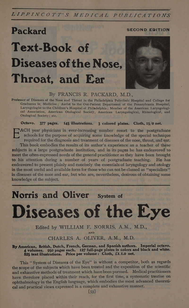 EV ARINGOLTAS. MEDT OAM RPUARLVYCATSIGNS Packard SECOND EDITION Text-Book of Diseases of the Nose, Throat, and Ear By FRANCIS R. PACKARD, M.D., Professor of Diseases of the Nose and Throat in the Philadelphia Polyclinic Hospital and College for Graduates in, Medicine; Aurist to the Out-Patient Department of the Pennsylvania Hospital; _ Laryngologist to the Children’s Hospital of Philadelphia; Member of the American Laryngologi- cal Association, American Otological Society, American Laryngological, Rhinological, and Otological Society; etc. Octavo. 377 pages. 145 illustrations. 3 colored plates. Cloth, 15/0 net. ACH year physicians in ever-increasing number resort to the postgraduate schools for the purpose of acquiring some knowledge of the special technique required for the diagnosis and treatment of diseases of the nose, throat, and ear. This book embodies the results of its author’s experience as a teacher of these subjects in a large postgraduate institution, and in its pages he has endeavored to meet the often-expressed needs of the general practitioner as they have been brought to his attention during a number of years of postgraduate teaching. He has endeavored to present plainly and concisely the essentials of laryngology and otology in the most useful and available form for those who can not be classed as ‘‘specialists”’ in diseases of the nose and ear, but who are, nevertheless, desirous of obtaining some knowledge of the subject. Norris and Oliver System of Diseases of the Eye Edited by WILLIAM F. NORRIS, A.M., M.D., AND CHARLES A. OLIVER, A.M., M.D. By American, British, Dutch, French, German, and Spanish authors. Imperial octavo. 4 volumes. 950 pages each. 127 full-page plates in colors and black and white. 825 text illustrations. Price per volume: Cloth, £1.1.0 net, This ‘‘ System of Diseases of the Eye’’ is without a competitor, both as regards the scope of the subjects which have been treated and the exposition of the scientific and exhaustive methods of treatment which have been pursued. Medical practitioners have therefore placed within their reach, for the first time, a systematic treatise on ophthalmology in the English language, which embodies the most advanced theoreti- cal and practical views expressed in a complete and exhaustive manner. [53]