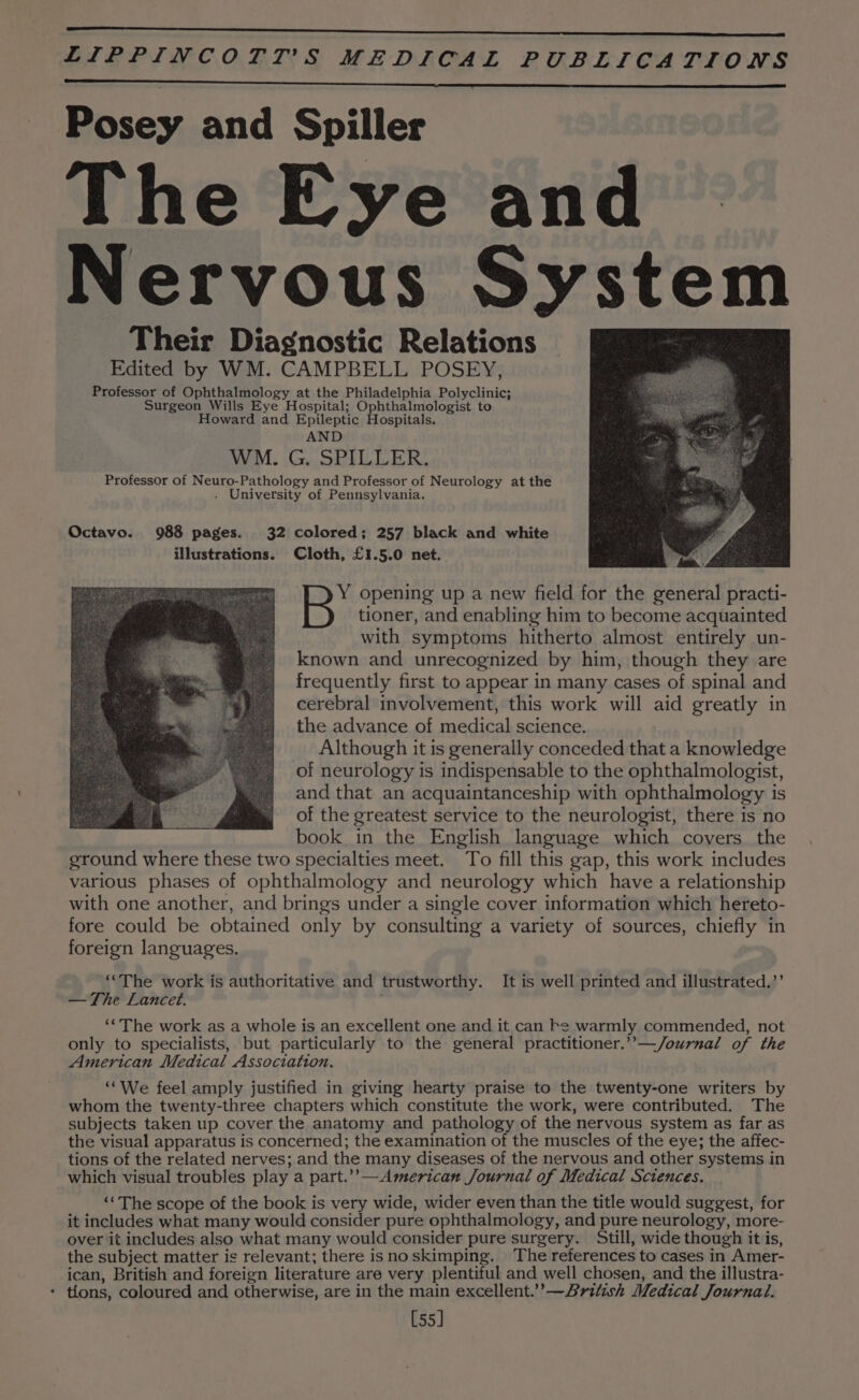 Posey and Spiller The Eye and Nervous System Their Diagnostic Relations Edited by WM. CAMPBELL POSEY, Professor of Ophthalmology at the Philadelphia Polyclinic; Surgeon Wills Eye Hospital; Ophthalmologist to Howard and Epileptic Hospitals. AND WM. G. SPILLER. Professor of Neuro-Pathology and Professor of Neurology at the . University of Pennsylvania. Octavo. 988 pages. 32 colored; 257 black and white ‘ illustrations. Cloth, £1.5.0 net. en Y opening up a new field for the general practi- tioner, and enabling him to become acquainted with symptoms hitherto almost entirely un- known and unrecognized by him, though they are frequently first to appear in many cases of spinal and cerebral involvement, this work will aid greatly in the advance of medical science. Although it is generally conceded that a knowledge of neurology is indispensable to the ophthalmologist, and that an acquaintanceship with ophthalmology is of the greatest service to the neurologist, there is no book in the English language which covers the ground where these two specialties meet. To fill this gap, this work includes various phases of ophthalmology and neurology which have a relationship with one another, and brings under a single cover information which hereto- fore could be obtained only by consulting a variety of sources, chiefly in foreign languages. ‘“The work is authoritative and trustworthy. It is well printed and illustrated.’’ —The Lancet. ‘*The work as a whole is an excellent one and it can Fe warmly commended, not only to specialists, but particularly to the general practitioner.’’—/ournal of the American Medical Association. ‘‘We feel amply justified in giving hearty praise to the twenty-one writers by whom the twenty-three chapters which constitute the work, were contributed. The subjects taken up cover the anatomy and pathology of the nervous system as far as the visual apparatus is concerned; the examination of the muscles of the eye; the affec- tions of the related nerves; and the many diseases of the nervous and other systems in which visual troubles play a part.’’—American Journal of Medical Sciences. ‘“The scope of the book is very wide, wider even than the title would suggest, for it includes what many would consider pure ophthalmology, and pure neurology, more- over it includes also what many would consider pure surgery. Still, wide though it is, the subject matter is relevant; there isnoskimping. The references to cases in Amer- ican, British and foreign literature are very plentiful and well chosen, and the illustra- - tlons, coloured and otherwise, are in the main excellent.”’—Aritish Medical Journal. [55]