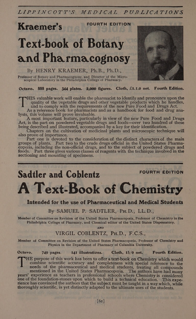 FOURTH EDITION Kraemer’s Text-book of Botany and Pharmacognosy By HENRY KRAEMER, Ph.B., Ph.D., Professor of Botany and Pharmacognosy, and Director of the Micro- scopical Laboratory in the Philadelphia College of Pharmacy. Octavo. 888 pages. 344 plates. 2,000 figures. Cloth, £1.1.0 net. Fourth Edition. HIS valuable work will enable the pharmacist to identify and pronounce upon the =f quality of the vegetable drugs and other vegetable products which he handles, and to comply with the requirements of the new Pure Food and Drugs Act. As a reference book for pharmacists and as a handbook for food and drug ana- lysts, this volume will prove invaluable. A most important feature, particularly in view of the new Pure Food and Drugs Act, is the part on powdered vegetable drugs and foods—over two hundred of these being described and illustrated, accompanied by a key for their identification. Chapters on the cultivation of medicinal plants and microscopic technique will also prove of importance. Part one is devoted to the consideration of the distinct characters of the main groups of plants. Part two to the crude drugs official in the United States Pharma- copoeia, including the non-official drugs, and to the subject of powdered drugs and foods. Part three gives various classes of reagents with the technique involved in the sectioning and mounting of specimens. Sadtler and Coblentz FOURTH EDITION A Text-Book of Chemistry Intended for the use of Pharmaceutical and Medical Students By 'SAMUBE Py SADTLER;#Pa: Dis Lips Member of Committee on Revision of the United States Pharmacopoeia, Professor of Chemistry in the Philadelphia College of Pharmacy, and Chemical editor of the United States Dispensatory. AND VIRGIECOBLIGNG 2, Fw, aon Member of Committee on Revision of the United States Pharmacopceia, Professor of Chemistry and Physics in the Department of Pharmacy of Columbia University. Octavo, 749 pages. 141 illustrations. Cloth, 15/0 net. Fourth Edition. HE purpose of this work has been to offer a text-book on Chemistry which would combine scientific accuracy and completeness with special reference to the needs of the pharmaceutical and medical students, treating all compounds mentioned in the United States Pharmacopceia. The authors have had many years’ experience as teachers in professional schools where Chemistry is considered one of the foundation-stones upon which to build a technical education. This expe- rience has convinced the authors that the subject must be taught in a way which, while thoroughly scientific, is yet distinctly adapted to the ultimate uses of the students. [62]