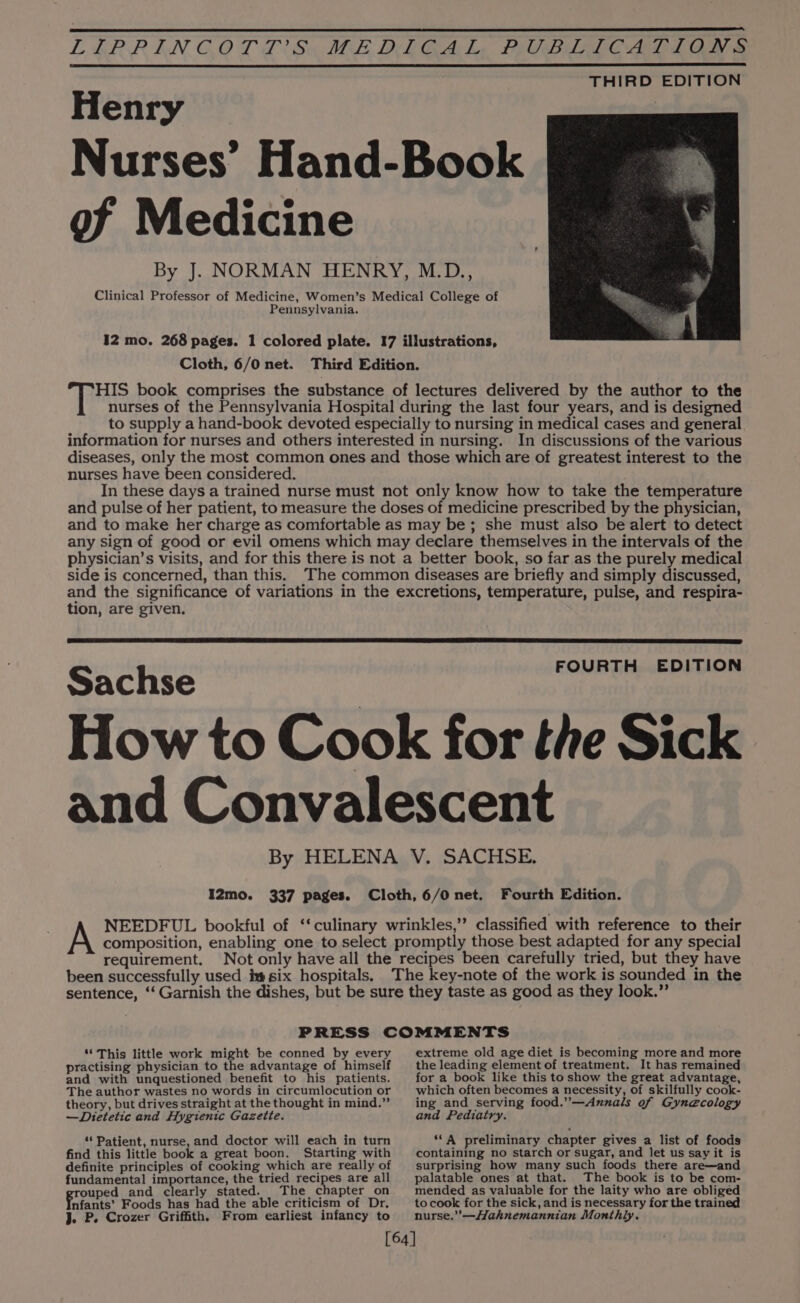 Henry Nurses’ Hand-Book of Medicine By J. NORMAN HENRY, M.D., Clinical Professor of Medicine, Women’s Medical College of Pennsylvania. I2 mo. 268 pages. 1 colored plate. 17 illustrations, Cloth, 6/0 net. Third Edition. HIS book comprises the substance of lectures delivered by the author to the nurses of the Pennsylvania Hospital during the last four years, and is designed to supply a hand-book devoted especially to nursing in medical cases and general information for nurses and others interested in nursing. In discussions of the various diseases, only the most common ones and those which are of greatest interest to the nurses have been considered. In these days a trained nurse must not only know how to take the temperature and pulse of her patient, to measure the doses of medicine prescribed by the physician, and to make her charge as comfortable as may be; she must also be alert to detect any sign of good or evil omens which may declare themselves in the intervals of the physician’s visits, and for this there is not a better book, so far as the purely medical side is concerned, than this. The common diseases are briefly and simply discussed, and the significance of variations in the excretions, temperature, pulse, and respira- tion, are given. FOURTH EDITION Sachse How to Cook for the Sick and Convalescent By HELENA V. SACHSE. I2mo. 337 pages. Cloth, 6/0 net. Fourth Edition. NEEDFUL bookful of ‘culinary wrinkles,’’ classified with reference to their composition, enabling one to select promptly those best adapted for any special requirement. Not only have all the recipes been carefully tried, but they have been successfully used i six hospitals, The key-note of the work is sounded in the sentence, ‘‘ Garnish the dishes, but be sure they taste as good as they look.” PRESS COMMENTS “This little work might be conned by every practising physician to the advantage of himself and with unquestioned benefit to his patients. The author wastes no words in circumlocution or theory, but drives straight at the thought in mind.” —Dietetic and Hygienic Gazette. ‘ Patient, nurse, and doctor will each in turn find this little book a great boon. Starting with definite principles of cooking which are really of fundamental importance, the tried recipes are all rouped and clearly stated. The chapter on Potente Foods has had the able criticism of Dr. J. P. Crozer Griffith. From earliest infancy to extreme old age diet is becoming more and more the leading element of treatment. It has remained for a book like this to show the great advantage, which often becomes a necessity, of skilfully cook- ing and serving food.’—Annals of Gynecology and Pediatry. ‘‘A preliminary chapter gives a list of foods containing no starch or sugar, and let us say it is surprising how many such foods there are—and palatable ones at that. The book is to be com- mended as valuable for the laity who are obliged to cook for the sick, and is necessary for the trained nurse.”’—Hahnemannian Monthly.