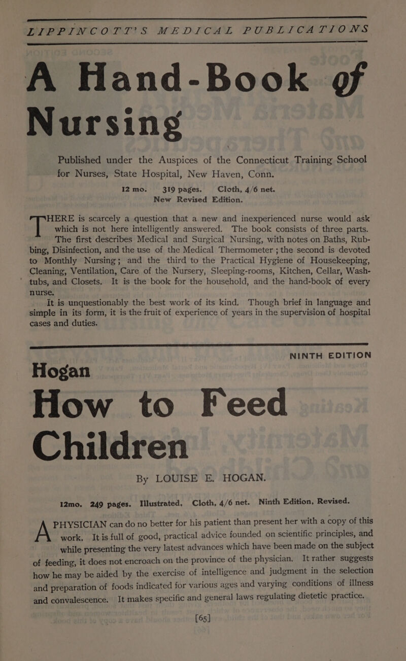 A Hand-Book @&amp; Nursing Published under the Auspices of the Connecticut Training School for Nurses, State Hospital, New Haven, Conn. 12 mo. 319 pages. Cloth, 4/6 net. New Revised Edition. HERE is scarcely a question that a new and inexperienced nurse would ask At which is not here intelligently answered. The book consists of three parts. The first describes Medical and Surgical Nursing, with notes on Baths, Rub- bing, Disinfection, and the use of the Medical Thermometer ; the second is devoted to Monthly Nursing; and the third to the Practical Hygiene of Housekeeping, Cleaning, Ventilation, Care of the Nursery, Sleeping-rooms, Kitchen, Cellar, Wash- ’ tubs, and Closets. It is the book for the household, and the hand-book of every nurse. It is unquestionably the best work of its kind. Though brief in language and simple in its form, it is the fruit of experience of years in the supervision of hospital cases and duties. NINTH EDITION Hogan How to Feed Children By LOUISE E. HOGAN. I2mo. 249 pages. Illustrated, Cloth, 4/6 net. Ninth Edition, Revised. PHYSICIAN can do no better for his patient than present her with a copy of this A work, It is full of good, practical advice founded on scientific principles, and while presenting the very latest advances which have been made on the subject of feeding, it does not encroach on the province of the physician. It rather suggests how he may be aided by the exercise of intelligence and judgment in the BakoeH@n and preparation of foods indicated for various ages and varying conditions of nities and convalescence. It makes specific and general laws regulating dietetic practice. [65]