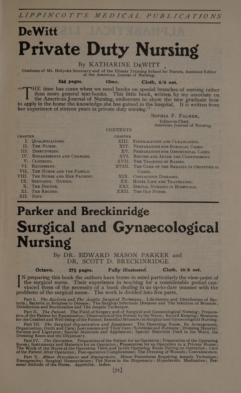 I2mo. 244 pages. Cloth, 6/0 net. than more general text-books. It is written from SOPHIA F. PALMER, Editor-in-Chief, American Jourual of Nursing. CONTENTS CHAPTER CHAPTER I. QUALIFICATIONS. XIII. STERILIZATION AND CLEANLINESS. II. THe Nurse. XIV. PREPARATION FOR SURGICAL CASES. III. DrrEcTORIEs. XV. PREPARATION FOR OBSTETRICAL CASES. IV. ENGAGEMENTS AND CHARGES. XVI. BEFORE AND AFTER THE CONFINEMENT. V. CLOTHING. XVII. THE TRAINING OF BABIES. VI. EQUIPMENT. XVIII. Tue Care oF THE BREASTS IN OBSTETRICAL VII. THE NuRSE AND THE FamMILy. CASES. VIII. Tue Nurse AND HER PATIENT. XIX. Contracious DISEASES. IX. SERVANTS. GUESTS. XX. HOTEL LIFE AND TRAVELLING. X. Tue Doctor. XXI. Specrat NurRSING In HospPirA.s. XI. THE RECORD. XXII. THe O_p Nurse. DDG bse OF yop ys Parker and Breckinridge Surgical and Gynaecological Nursing By DR. EDWARD MASON PARKER and DR. SCOTT D. BRECKINRIDGE Octavo. 275 pages. Fully illustrated. Cloth, 10/6 net. N preparing this book the authors have borne in mind particularly the view-point of the surgical nurse. Their experience in teaching for a considerable period con- vinced them of the necessity of a book dealing in an up-to-date manner with the problems of the surgical nurse. The work is divided into five parts. PartI. The Bacteria and The Aseptic Surgical Technique. Life-history and Distribution of Bac- teria; Bacteria in Relation to Disease; The Surgical Infectious Diseases and The Infection of Wounds; Disinfection and Sterilization and The Aseptic Technique. Part II. The Patient. The Field of Surgery and of Surgical and Gynecological Nursing; Prepara- tion of the Patient for Examination ; Observation of the Patient by the Nurse; Record Keeping ; Measures for the Comfort and Well-being of the Patient; Remedial Measure. in Surgical and Gynecological Nursing. Part III. The Surgical Organization and Equipment. The Operating Room, Its Arrangement, Organization, Outfit and Care; Instrumentsand Their Care; Solutions and Formulz ; Dressing Material, Sutures and Ligatures; Special Materials and Appliances; Special Materials Used in the Ward, the Dressing Room and the Dispensary. PartIV. Zhe Operation. Preparation ofthe Patient for an Operation ; Preparation of the Operating Room; Instruments and Materials for an Operation ; Preparation for an Operation in a Private House; The Work of the Nurse at the Operating Table and in the Operating Room During an Operation; Care of the Patient After Operation; Post-operative Complications; The Dressing of Wounds; Convalescence. Part V. Minor Procedures and Emergencies. Minor Procedures Requiring Aseptic Technique; Emergencies; Surgical Nomenclature; The Nurse in the Dispensary; Hypodermic Medication; Per- sonal Attitude of the Nurse. Appendix. Index. [71]