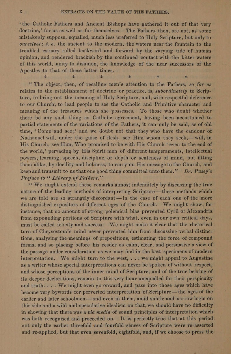 ‘the Catholic Fathers and Ancient Bishops have gathered it out of that very doctrine,’ for us as well as for themselves. The Fathers, then, are not, as some mistakenly suppose, equalled, much less preferred to Holy Scripture, but only to ourselves ; i.e. the ancient to the modern, the waters near the fountain to the troubled estuary rolled backward and forward by the varying tide of human opinion, and rendered brackish by the continued contact with the bitter waters of this world, unity to disunion, the knowledge of the near successors of the Apostles to that of these latter times. x 2 * * * * ‘The object, then, of recalling men’s attention to the Fathers, so far as relates to the establishment of doctrine or practice, is, swbordinately to Scrip- ture, to bring out the meaning of Holy Scripture, and, with respectful deference to our Church, to lead people to see the Catholic and Primitive character and meaning of the treasures which she possesses. To those who doubt whether there be any such thing as Catholic agreement, having been accustomed to partial statements of the variations of the Fathers, it can only be said, as of old time, ‘ Come and see;’ and we doubt not that they who have the candour of Nathanae] will, under the guise of flesh, see Him whom they seek,—will, in His Church, see Him, Who promised to be with His Church ‘ even to the end of the world,’ pervading by His Spirit men of different temperaments, intellectual powers, learning, speech, discipline, or depth or acuteness of mind, but fitting them alike, by docility and holiness, to carry on His message to the Church, and keep and transmit to us that one good thing committed untothem.’”’ Dr. Pusey’s Preface to ‘* Library of Fathers.’’ “We might extend these remarks almost indefinitely by discussing the true nature of the leading methods of interpreting Scripture—these methods which we are told are so strangely discordant —in the case of each one of the more distinguished expositors of different ages of the Church. We might show, for instance, that no amount of strong polemical bias prevented Cyril of Alexandria from expounding portions of Scripture with what, even in our own critical days, must be called felicity and success. We might make it clear that the rhetorical turn of Chrysostom’s mind never prevented him from discussing verbal distinc- tions, analysing the-meanings of prepositions, estimating the force of compound forms, and so placing before his reader as calm, clear, and persuasive a view of the passage under consideration as we may find in the best specimens of modern interpretation. We might turn to the west, ... we might appeal to Augustine as a writer whose special interpretations can never be spoken of without respect, and whose perceptions of the inner mind of Scripture, and of the true bearing of its deeper declarations, remain to this very hour unequalled for their perspicuity and truth... . We might even go onward, and pass into those ages which have become very bywords for perverted interpretation of Scripture—the ages of the earlier and later schoolmen—and even in them, amid subtle and narrow logic on this side and a wild and speculative idealism on that, we should have no difficulty in showing that there was a via media of sound principles of interpretation which was both recognised and proceeded on. It is perfectly true that at this period not only the earlier threefold:and fourfold senses of Scripture were re-asserted and re-applied, but that even sevenfold, eightfold, and, if we choose to press the