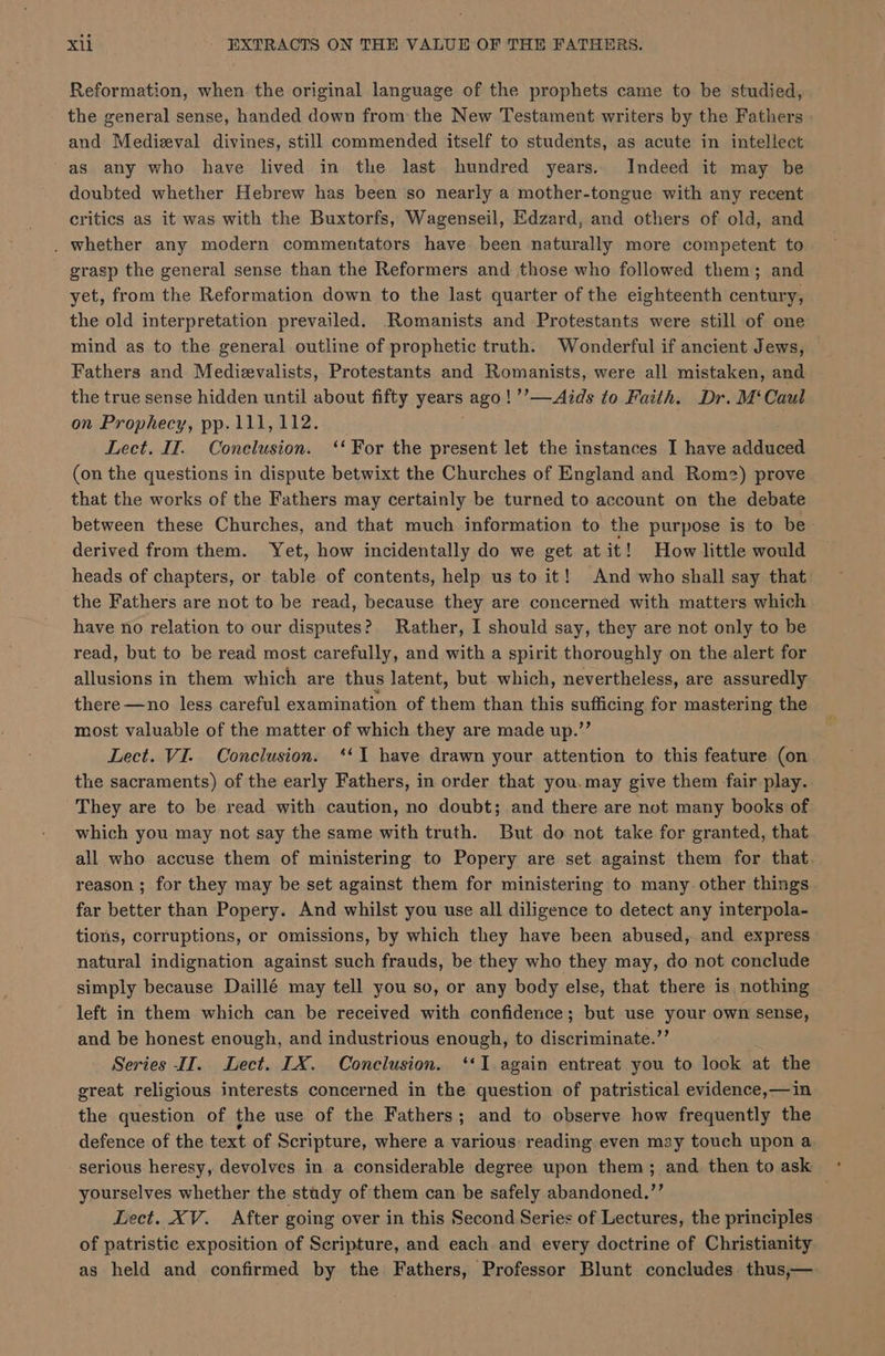 Reformation, when the original language of the prophets came to be studied, the general sense, handed down from the New Testament writers by the Fathers and Medizeval divines, still commended itself to students, as acute in intellect as any who have lived in the last hundred years. Indeed it may be doubted whether Hebrew has been so nearly a mother-tongue with any recent critics as it was with the Buxtorfs, Wagenseil, Edzard, and others of old, and . whether any modern commentators have been naturally more competent to grasp the general sense than the Reformers and those who followed them; and yet, from the Reformation down to the last quarter of the eighteenth century, the old interpretation prevailed. Romanists and Protestants were still of one mind as to the general outline of prophetic truth. Wonderful if ancient Jews, Fathers and Medievalists, Protestants and Romanists, were all mistaken, and the true sense hidden until about fifty years ago! ’’—Aids to Faith. Dr. M‘Caul on Prophecy, pp.111,112. Lect. IT. Conclusion. ‘‘ For the present let the instances I have adduced (on the questions in dispute betwixt the Churches of England and Rom2) prove that the works of the Fathers may certainly be turned to account on the debate between these Churches, and that much information to the purpose is to be derived from them. Yet, how incidentally do we get at it! How little would heads of chapters, or table of contents, help us to it! And who shall say that the Fathers are not to be read, because they are concerned with matters which have no relation to our disputes? Rather, I should say, they are not only to be read, but to be read most carefully, and with a spirit thoroughly on the alert for allusions in them which are thus latent, but which, nevertheless, are assuredly there —no less careful examination of them than this sufficing for mastering the most valuable of the matter of which they are made up.”’ Lect. VI. Conclusion. ‘‘T have drawn your attention to this feature (on the sacraments) of the early Fathers, in order that you. may give them fair play. They are to be read with caution, no doubt; and there are not many books of which you may not say the same with truth. But do not take for granted, that all who accuse them of ministering to Popery are set against them for that. reason ; for they may be set against them for ministering to many. other things far better than Popery. And whilst you use all diligence to detect any interpola- tions, corruptions, or omissions, by which they have been abused, and express natural indignation against such frauds, be they who they may, do not conclude simply because Daillé may tell you so, or any body else, that there is nothing left in them which can be received with confidence; but use your own sense, and be honest enough, and industrious enough, to discriminate.’’ Series IIT. Lect. LX. Conclusion. ‘‘I.again entreat you to look at the great religious interests concerned in the question of patristical evidence,—in the question of the use of the Fathers; and to observe how frequently the defence of the text of Scripture, where a various: reading even may touch upon a serious heresy, devolves in a considerable degree upon them; and then to ask yourselves whether the study of them can be safely abandoned.”’ Lect. XV. After going over in this Second Series of Lectures, the principles of patristic exposition of Scripture, and each and every doctrine of Christianity as held and confirmed by the Fathers, Professor Blunt concludes thus,—