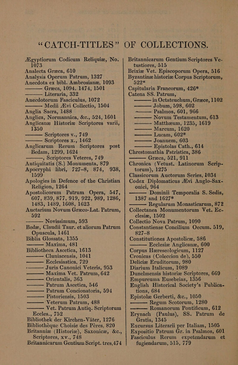 fKgyptiorum Codicum Reliquiz, No. 1073 Analecta Greca, 610 Analysis Operum Patrum, 1327 Anecdota ex bibl. Ambrosiane, 1093 Greca, 1094, 1474, 1501 Literaria, 332 Anecdotorum Fasciculus, 1072 Medii Aivi Collectio, 1504 Anglia Sacra, 1488 Anglica, Normannica, &amp;c., 524, 1601 Anglicane Historiz Scriptores varii, 1350 Scriptores v., 749 Scriptores x., 1462 Anglicarum Rerum Scriptores post Bedam, 1299, 1624 , Scriptores Veteres, 749 Antiquitatis (S.) Monumenta, 879 Apocryphi libri, 727-8, 874, 1599 Apologies in Defence of the Christian Religion, 1264 Apostolicorum Patrum Opera, 547, 607, 239, 877, 919, 922, 989, 1286, 1483, 1489, 1608, 1623 Auctarium Novum Greco-Lat. Patrum, 592 938, Novissimum, 593 Bede, Claudii Taur. et aliorum Patrum Opuscula, 1461 Biblia Glossata, 1355 Maxima, 481 Bibliotheca. Ascetica, 1613 Cluniacensis, 1041 Ecclesiastica, 729 Juris Canonici Veteris, 953 Maxima Vet. Patrum, 642 Orientalis, 363 Patrum Ascetica, 546 Patrum Concionatoria, 594 Pistoriensis, 1503 ‘Veterum Patrum, 488 Vet. Patrum Antiq. Scriptorum Eccles., 752 _ Bibliothek der Kirchen-Vater, 1276 Bibliothéque Choisie des Péres, 820 Britanniz (Historie), Saxonice, &amp;c., Scriptores, xv., 748 Britannicarum Gentium Script. tres,474 Britannicarum Gentium Scriptores Ve- tustiores, 515 Brixiz Vet. Episcoporum Opera, 516 Byzantine historie Corpus Scriptorum, 522* Capitularia Francorum, 426* Catena SS. Patrum, in Octateuchum, Greece, 1102 Jobum, 598, 602 — Psalmos, 601, 966 Novum Testamentum, 613 Mattheum, 1235, 1619 Marcum, 1620 Lucam, 602* Joannem, 603 Epistolas Cath., 614 Chrestomathia Patristica, 386 Greeca, 521, 911 Chronica (Vetust. Latinorum Scrip- torum), 1275 Classicorum Auctorum Series, 1034 Codex Diplomaticus Atvi Anglo-Sax- onici, 964 Dominii Temporalis S. Sedis, 1387 and 1627* Regularum Monasticarum, 872 clesiz, 1502 Collectio Nova Patrum, 109 Constantiense Concilium Oecum. 519, 827-8 Constitutiones Apostolice, 586 Kcclesie Anglicane, 600 Corpus Hereseologicum, 1127 Cronicas (Coleccion de), 550 Deliciz Eruditorum, 980 Diarium Italicum, 1089 Dunelmensis histori Scriptores, 669 Empureuma Eusebeias, 1356 English Historical Society’s Publica- tions, 684 Epistole Gerberti, &amp;c., 1050 Regum Scotorum, 1280 — Romanorum Pontificum, 612 Erynach (Paulus), SS. Patrum de Gratia, 1345 Excursus Literarii per Italiam, 1505 Expositio Patrum Gr. in Psalmos, 601 Fasciculus Rerum expetendarum et fugiendarum, 515, 779